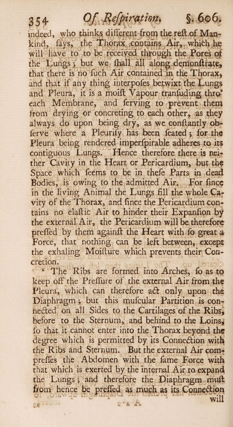 indeed, who thinks different from the reft of Man¬ kind, fays, the Thorax contains Air,, which he will have to to be received through the Pores of the Lungs but we jfiball all along demonftrate, that there is no fuch Air contained in the Thorax* and that if any thing interpofes betwixt the Lungs and Pleura, it is a moift Vapour tranfuding thro9 each Membrane, and ferving to prevent them from drying or concreting to each other, as they always do upon being dry, as we conftantly ob- ferve where a Pleurify has been feated ; for the Pleura being rendered imperfpirable adheres to its contiguous Lungs. Hence therefore there is nei¬ ther Cavity in the Heart or Pericardium, but the Space which feems to be in thefe Parts in dead Bodies, is owing to the admitted Air. For fince in the living Animal the Lungs fill the whole Ca¬ vity of the Thorax, and fince the Pericardium con¬ tains no elaftic Air to hinder their Expanfion by the external Air, the Pericardium will be therefore preffed by them againft the Heart with fo great a Force, that nothing can be left between, except the exhaling Moifture which prevents their Con¬ cretion. 1 The Ribs are formed into Arches, fo as to keep off the Preffure of the external Air from the Pleura, which can therefore aft only upon the Diaphragm; but this mufcular Partition is con- nefted on all Sides to the Cartilages of the Ribs* before to the Sternum, and behind to the Loins, fo that it cannot enter into the Thorax beyond the degree which is permitted by its Connection with the Ribs and Sternum. But the external Air com- preffes the Abdomen with the fame Force with that which is exerted by the internal Air to expand the Lungs; and therefore the Diaphragm muft from hence be preffed as much as its Connection ' will . K • $ 