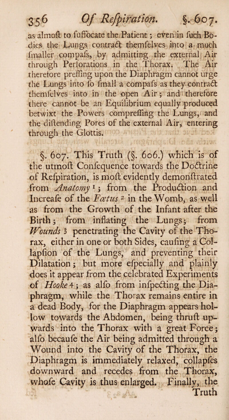 as almoft to fuffocate the Patient; even in fuch Bo¬ dies the Lungs contract themfelves into a much fmaller com pals, by admitting the external Air through Perforations in the Thorax. The Air therefore prefling upon the Diaphragm cannot urge the Lungs into fo fmall a compafs as they contradl themfelves into in the open Air; and therefore there cannot be an Equilibrium equally produced betwixt the Powers comprefling the Lungs, and the diftending Pores of the external Air, entering through the Glottis. §. 607. This Truth (§. 606.) which is of the utmoft Confequence towards the Dodtrine of Refpiration, is moft evidently demonftrated from Anatomy1 ; from the Production and Increafe of the Fcetns 2 in the Womb, as well as from the Growth of the Infant after the Birth ; from inflating the Lungs; from Jf^ounds 3 penetrating the Cavity of the Tho¬ rax, either in one or both Sides, caufing a Col- lapfion of the Lungs, and preventing their Dilatation; but more efpecially and plainly does it appear from the celebrated Experiments of Hooke 4; as alfo from infpedting the Dia¬ phragm, while the Thorax remains entire in a dead Body, for the Diaphragm appears hol¬ low towards the Abdomen, being thruft up¬ wards into the Thorax with a great Force; alfo becaufe the Air being admitted through a Wound into the Cavity of the Thorax, the Diaphragm is immediately relaxed, collapfes downward and recedes from the Thorax, whofe Cavity is thus enlarged. Finally, the