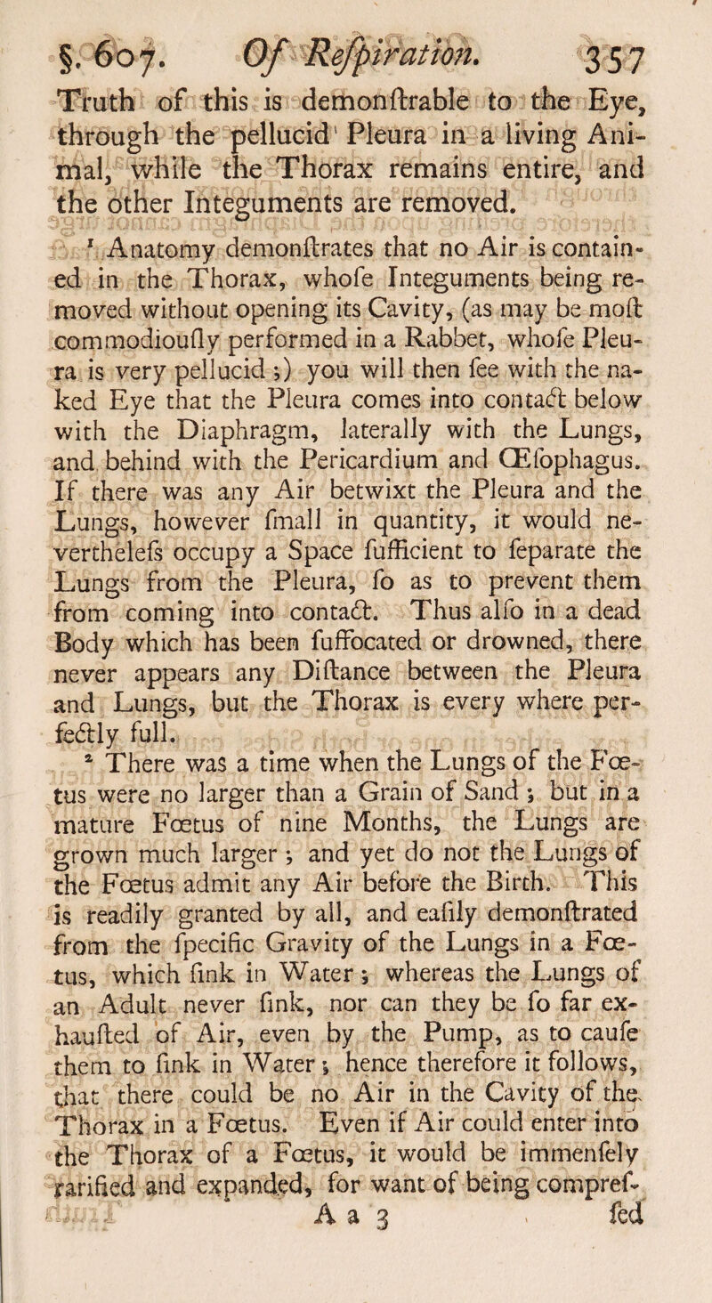 Truth of this is demonftrable to the Eye, through the pellucid' Pleura in a living Ani¬ mal, while the Thorax remains entire, and the other Integuments are removed. 1 Anatomy demonilrates that no Air is contain¬ ed in the Thorax, whofe Integuments being re¬ moved without opening its Cavity, (as may be mod commodioufly performed in a Rabbet, whofe Pleu¬ ra is very pellucid ;) you will then fee with the na¬ ked Eye that the Pleura comes into contact below with the Diaphragm, laterally with the Lungs, and behind with the Pericardium and QEfophagus. If there was any Air betwixt the Pleura and the Lungs, however final! in quantity, it would ne¬ vertheless occupy a Space fufficient to feparate the Lungs from the Pleura, fo as to prevent them from coming into contact. Thus alfo in a dead Body which has been fuffocated or drowned, there never appears any Diftance between the Pleura and Lungs, but the Thorax is every where per¬ fectly full. * There was a time when the Lungs of the Foe¬ tus were no larger than a Grain of Sand *, but in a mature Foetus of nine Months, the Lungs are grown much larger ; and yet do not the Lungs of the Foetus admit any Air before the Birch. This is readily granted by all, and eafily demonftrated from the fpecific Gravity of the Lungs in a Foe¬ tus, which fink in Water *, whereas the Lungs of an Adult never fink, nor can they be fo far ex- haufted of Air, even by the Pump, as to caufe them to fink in Water \ hence therefore it follows, that there could be no Air in the Cavity of thq. Thorax in a Foetus. Even if Air could enter into the Thorax of a Foetus, it would be immenfely jrarified and expanded, for want of being compref- ' i A a 3 > feu