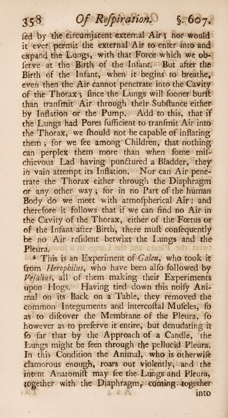 fed by the circumjacent external Air; nor would it ever permit the external Air to enter into and expand the Lungs, with that Force which we ob- ferve at the Birth of the Infant. But after the Birth of the Infant, when it begins to breathe, even then the Air cannot penetrate into the Cavity of the Thorax ; fmce the Lungs will fooner burft than tranfmit Air through their Subftance either by Inflation or the Pump. Add to this, that if the Lungs had Pores fuflicient to tranfmit Air into the Thorax, we fhould not be capable of inflating them; for we fee among Children, that nothing can perplex them more than when fome mif- chievous Lad having pun£tured a Bladder, they in vain attempt its Inflation. Nor can Air pene¬ trate the Thorax either through the Diaphragm or any other way ; for in no Part of the human Body do we meet with atmofpherical Air: and therefore it follows that if we can find no Air in the Cavity of the Thorax, either of the Foetus or of the Infant after Birth, there muft confequently be no Air refident betwixt die Lungs and the Pleura. * This is an Experiment of Galen, who took it from Herophilus, who have been alfo followed by Vefaltusy all of them making their Experiments upon Hogs. Having tied down this noify Anir mal on its Back on a Table, they removed the common Integuments and intercoftal Mufcles, fo as to difcover the Membrane of the Pleura, fo however as to preferve it entire, but denudating it fb far that by the Approach of a Candle, the Lungs might be feen through the pellucid Pleura, In this Condition the Anima), who is other wife clamorous enough, roars out violently, and the intent Anatomift may fee the Lungs and Pleura, together with the Diaphragmy coming together c? 1 *