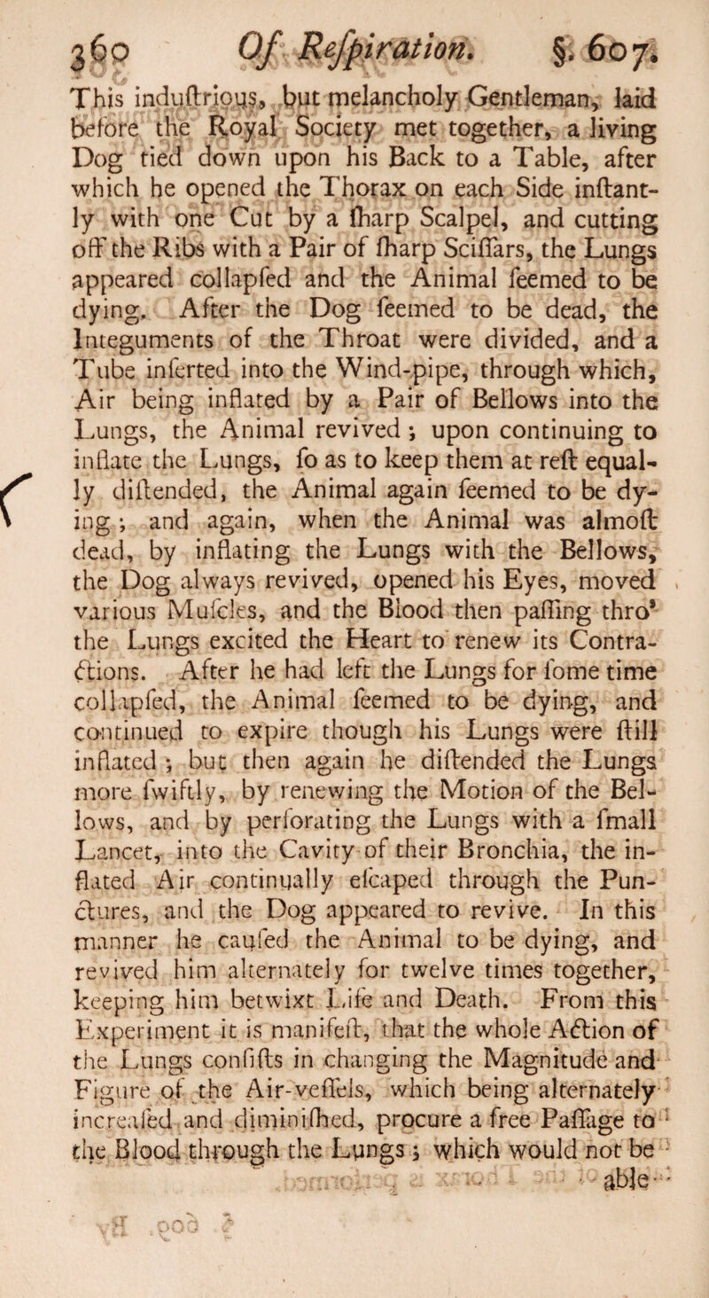 This induftrious, but melancholy Gentleman, laid Before the Royal Society met together, a living Dog tied down upon his Back to a Table, after which he opened the Thorax on each Side inftant- ly with one Cut by a jfharp Scalpel, and cutting off the Ribs with a Pair of fharp ScifTars, the Lungs appeared (Sol lap fed and the Animal feemed to be dying. After the Dog feemed to be dead, the Integuments of the Throat were divided, and a Tube inferred into the Wind-pipe, through which. Air being inflated by a Pair of Bellows into the Lungs, the Animal revived ; upon continuing to inflate the Lungs, fo as to keep them at reft equal¬ ly diflended, the Animal again feemed to be dy¬ ing *, and again, when the Animal was almoft dead, by inflating the Lungs with the Bellows, the Dog always revived, opened his Eyes, moved , various Mulcles, and the Blood then pafling thro* the Lungs excited the Heart to renew its Contra¬ ctions. After he had left the Lungs for lome time collapfed, the Animal feemed to be dying, and continued to expire though his Lungs were ftill inflated *, but then again he diflended the Lungs more fwiftly, by renewing the Motion of the Bel¬ lows, and by perforating the Lungs with a fmall Lancet, into the Cavity of their Bronchia, the in¬ flated Air continually efcaped through the Pun¬ ctures, and the Dog appeared to revive. In this manner he caufed the Animal to be dying, and revived him alternately for twelve times together, keeping him betwixt Life and Death. From this Experiment it is manifeft, that the whole AClion of the Lungs confifts in changing the Magnitude and Figure of the Air-veflels, which being alternately increafed and diminifhed, procure a free Paflage to • the Blood through the Lungs, which would not be able-