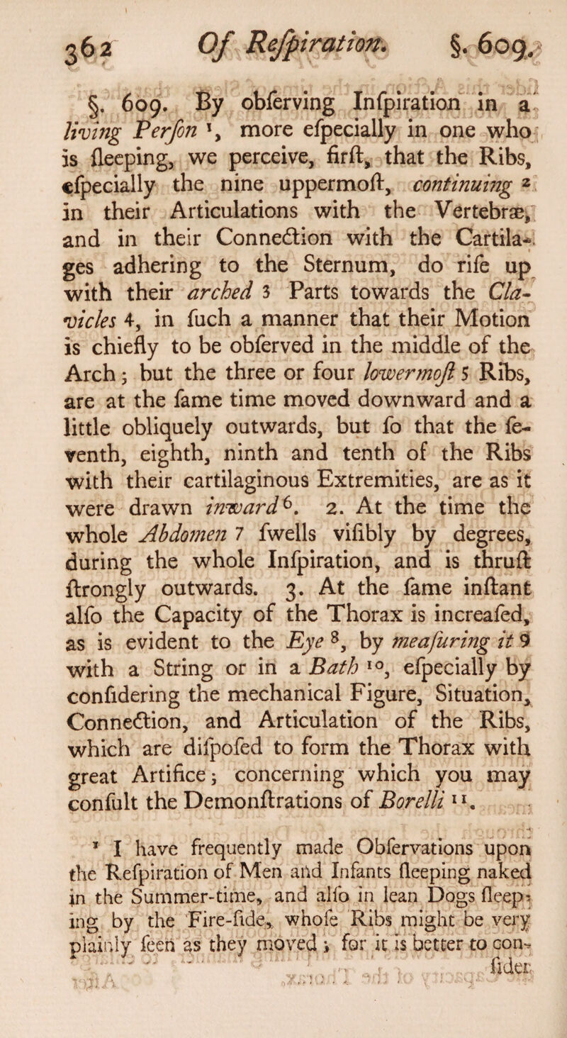 §. 609. By obferving Infpiration in a living Perfon more efpecially in one who is fleeping, we perceive, firft, that the Ribs, efpecially the nine uppermoft, continuing 2 in their Articulations with the Vertebrae, and in their Connexion with the Cartila-. ges adhering to the Sternum, do rife up with their arched 3 Parts towards the Cla¬ vicles 4, in fuch a manner that their Motion is chiefly to be obferved in the middle of the Arch; but the three or four lowermojl 5 Ribs, are at the fame time moved downward and a little obliquely outwards, but fo that the fe- venth, eighth, ninth and tenth of the Ribs with their cartilaginous Extremities, are as it were drawn inward6. 2. At the time the whole Abdomen 7 fwells vifibly by degrees, during the whole Infpiration, and is thruft ftrongly outwards. 3. At the fame inftant alfo the Capacity of the Thorax is increaied, as is evident to the Eye 8, by meafuring it 9 with a String or in a Bath IO, efpecially by confidering the mechanical Figure, Situation, Connexion, and Articulation of the Ribs, which are difpofed to form the Thorax with great Artifice; concerning which you may confult the Demonftrations of Borelli 11, 1 I have frequently made Obfervations upon the Refpiration of Men arid Infants fleeping naked in the Summer-time, and alio in lean Dogs deep-* ing by the Fire-fide.,, whole Ribs might be very plainly feeh as they moved i for it Is better to con*.