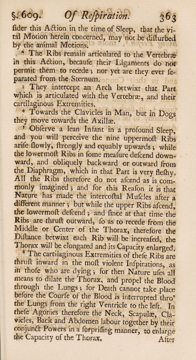 § emir at ton fider this A&ion in the time of Sleep, that the vi¬ tal Motion herein concerned, may not be difturbed by the animal Motions. * , Yr _ , 1 The Ribs remain articulated to the Vertebrte in this A&ion, becaufe their Ligaments do not permit them to recede; nor yet are they ever fe- parated from the Sternum. 3 They intercept an Arch betwixt that Part which is articulated with the Vertebrae, and their cartilaginous Extremities. 4 Towards the Clavicles in Man, but in Dogs they move towards the Axillae. 5 Obferve a lean Infant in a profound Sleep, and you will perceive the nine uppermoft Ribs arife flowly, ftrongly and equably upwards •, while the lowermoft Ribs in fome meafure defcend down¬ ward, and obliquely backward or outward from the Diaphragm, which in that Part is very flelhy. All the Ribs therefore do not afcend as is com¬ monly imagined; and for this Reafon it is that Nature has made the intercoftal Mufcles after a different manner ; but while the upper Ribs afcend, the lowermoft defcend ; and fince at that time the Ribs are thruft outward, fo as to recede from the Middle or Center of the Thorax, therefore the Diftance betwixt each Rib will be increafed, the Thorax will be elongated and its Capacity enlarged. 6 The cartilaginous Extremities of thefe Ribs are thruft inward in the moft violent Infpirations, as in thofe who are dying for then Nature ufes all means to dilate the Thorax, and propel the Blood through the Lungs t, for Death cannot take place before the Courfe of the Blood is interrupted thro’ the Lungs from the right Ventricle to the left. In thefe Agonies therefore the Neck, Scapulre, Cla¬ vicles, Back and Abdomen labour together by their conjunct Powers in a fotprifing manner, to enlarge the Capacity of the Thorax, After