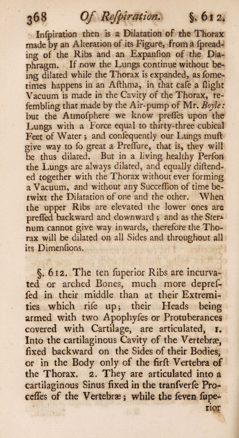 Infpiration then is a Dilatation of the Thorax made by an Alteration of its Figure, from a fpread- ing of the Ribs and an Expanfion of the Dia¬ phragm. If now the Lungs continue without be¬ ing dilated while the Thorax is expanded, as fome- times happens in an Afthma, in that cafe a flight Vacuum is made in the Cavity of the Thorax, re- fembling that made by the Air-pump of Mr. Boyle: but the Atmofphere we know prefies upon the Lungs with a Force equal to thirty-three cubical Feet of Water •, and confequently our Lungs muft give way to fo great a Preflure, that is, they will be thus dilated. But in a living healthy Perfon the Lungs are always dilated, and equally diftend- ed together with the Thorax without ever forming a Vacuum, and without any Succeflion of time be¬ twixt the Dilatation of one and the other. When the upper Ribs are elevated the lower ones are prefled backward and downward *, and as the Ster* num cannot give way inwards, therefore the Tho¬ rax will be dilated on all Sides and throughout all its Dimenfions. §. 612. The ten fuperior Ribs are incurva- ted or arched Bones, much more depref- fed in their middle than at their Extremi¬ ties which rife up; their Heads being armed with two Apophyfes or Protuberances covered with Cartilage, are articulated, i# Into the cartilaginous Cavity of the Vertebrae, fixed backward on the Sides of their Bodies, or in the Body only of the firfl: Vertebra of the Thorax. 2. They are articulated into a cartilaginous Sinus fixed in the tranfverfe Pro- cefles of the Vertebrae; while the feven fupe- rioT