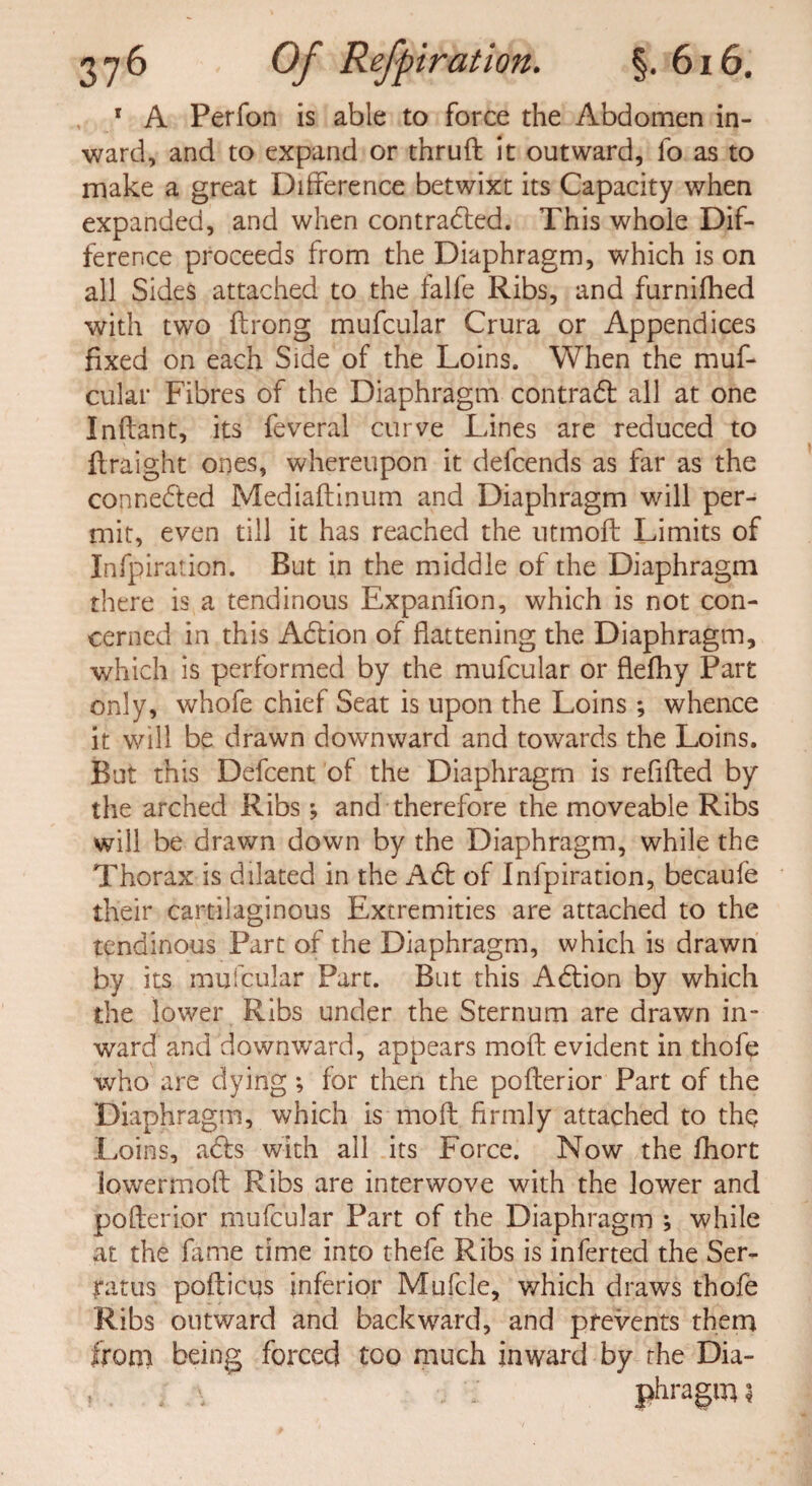 r A Perfon is able to force the Abdomen in¬ ward, and to expand or thrufl it outward, fo as to make a great Difference betwixt its Capacity when expanded, and when contracted. This whole Dif¬ ference proceeds from the Diaphragm, which is on all Sides attached to the falfe Ribs, and furnifhed with two ftrong mufcular Crura or Appendices fixed on each Side of the Loins. When the muf¬ cular Fibres of the Diaphragm contract all at one Inflant, its feveral curve Lines are reduced to flraight ones, whereupon it defcends as far as the connected Mediaftinum and Diaphragm will per¬ mit, even till it has reached the utmoft Limits of Infpiration. But in the middle of the Diaphragm there is a tendinous Expanfion, which is not con¬ cerned in this ACtion of flattening the Diaphragm, which is performed by the mufcular or flefhy Part only, whofe chief Seat is upon the Loins; whence it will be drawn downward and towards the Loins. But this Defcent of the Diaphragm is refifted by the arched Ribs ; and therefore the moveable Ribs will be drawn down by the Diaphragm, while the Thorax is dilated in the ACt of Infpiration, becaufe their cartilaginous Extremities are attached to the tendinous Part of the Diaphragm, which is drawn by its mufcular Part. But this AClion by which the lower Ribs under the Sternum are drawn in¬ ward and downward, appears moft evident in thofe who are dying; for then the poflerior Part of the Diaphragm, which is moft firmly attached to the Loins, a&s with all its Force. Now the fhort lowermoft Ribs are interwove with the lower and poflerior mufcular Part of the Diaphragm ; while at the fame time into thefe Ribs is inferred the Ser- ratus pofticus inferior Mufcle, which draws thofe Ribs outward and backward, and prevents them from being forced too much inward by the Dia- , ; phragm ?