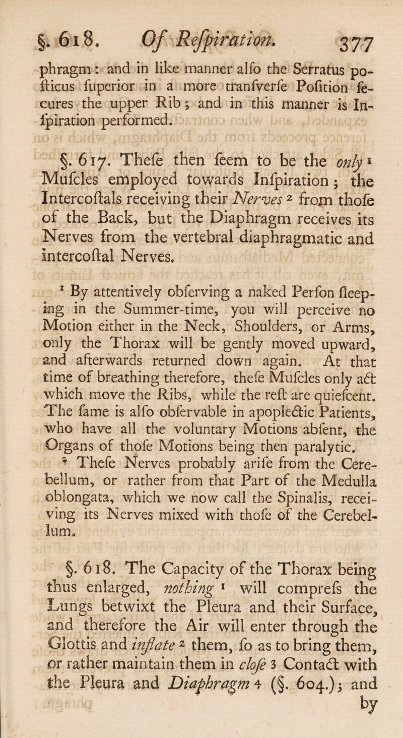 phragm: and in like manner alfo the Serratus po- fticus fnperior in a more tranfverfe Pofition fe- cures the upper Rib; and in this manner is In- fpiration performed. §. 617. Thefe then feem to be the only 1 Mufcles employed towards Infpiration; the Intercoftals receiving their Nerves 2 from thofe of the Back, but the Diaphragm receives its Nerves from the vertebral diaphragmatic and Intercoftal Nerves. 1 By attentively obferving a naked Perfon fieep- ing in the Summer-time, you will perceive no Motion either in the Neck, Shoulders, or Arms, only the Thorax will be gently moved upward, and afterwards returned down again. At that time of breathing therefore, thefe Mufcles only a<5t which move the Ribs, while the reft are quiefcent* The fame is alfo obfervable in apople&ic Patients, who have all the voluntary Motions abfent, the Organs of thofe Motions being then paralytic. * Thefe Nerves probably arife from the Cere¬ bellum, or rather from that Part of the Medulla oblongata, which we now call the Spinalis, recei¬ ving its Nerves mixed with thofe of the Cerebel¬ lum. §. 618. The Capacity of the Thorax being thus enlarged, nothing 1 will comprefs the Lungs betwixt the Pleura and their Surface, and therefore the Air will enter through the Glottis and inflate 2 them, fo as to bring them, or rather maintain them in clofe 3 Contact with the Pleura and Diaphragm 4 (§. 604.) 5 and