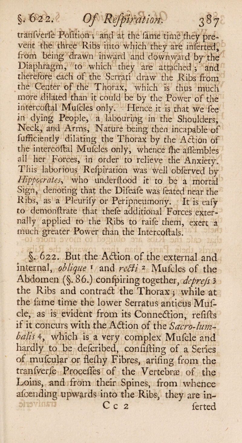 tranfverfe Pofition-; and at the fame time they pre- vent the three Ribs into which they are inferted, from being drawn inward and downward by the Diaphragm, to which they are attached; and therefore each of the Serrati draw the Ribs from the Center of the Thorax, which is thus much more dilated than it could be by the Power of the intercoftal Mufcles only. Hence it is that we fee in dying People, a labouring in the Shoulders, Neck, and Arms, Nature being then incapable of fufficiently dilating the Thorax by the Adtion of the intercoftal Mufcles only, whence the aftembles all her Forces, in order to relieve the Anxiety, This laborious Refpiration was well obferved by Hippocrates, who underftood it to be a mortal Sign, denoting that the Difeafe was ieated near the Ribs, as a Pleurify or Peripneumony. It is eafy to demonftrate that thefe additional Forces exter¬ nally applied to the Ribs to raife them, exert a much greater Power than the Intercoftals. §. 622. But the Adtion of the external and internal, oblique 1 and reffi 2 Mufcles of the Abdomen (§.86.) confpiring together, depre/sS the Ribs and contract the Thorax; while at the fame time the lower Serratus anticus Muf- cle, as is evident from its Connexion, refills if it concurs with the Adtion of the Sacro-him- balls 4, which is a very complex Mufcle and hardly to be defcribed, conflfting of a Series of mufcular or flefhy Fibres, arifing from the tranfverfe Proceifes of the Vertebras of the Loins, and from their Spines, from whence afcending upwards into the Ribs, they are in- C c 2 ferted