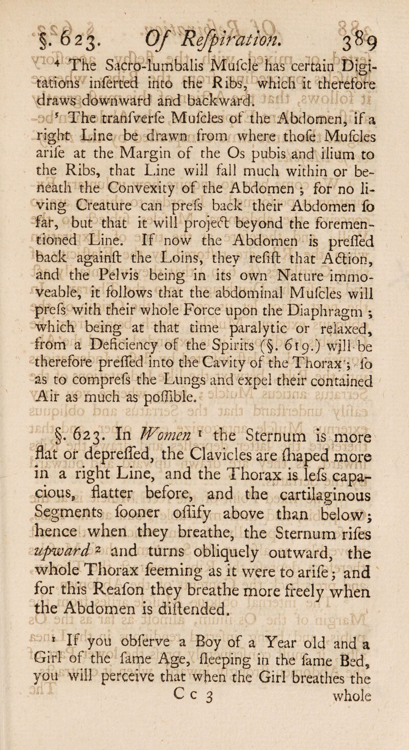 4 The Sacro-lumbalis Mufcle has certain Digi- tations inferted into the Ribs, which it therefore draws downward and backward. 5 The tranfverfe Mufcles of the Abdomen, if a right Line be drawn from where thofe Mufcles arife at the Margin of the Os pubis and ilium to the Ribs, that Line will fall much within or be¬ neath the Convexity of the Abdomen *, for no li¬ ving Creature can prefs back their Abdomen fo far, but that it will project beyond the foremen- tioned Line. If now the Abdomen is preffed back againft the Loins, they refill: that Adtion, and the Pelvis being in its own Nature immo¬ veable, it follows that the abdominal Mufcles will prefs with their whole Force upon the Diaphragm ; which being at that time paralytic or relaxed, from a Deficiency of the Spirits (§. 619.) wjll be therefore preffed into the Cavity of the Thorax'; fo as to comprefs the Lungs and expel their contained Air as much as pofiible. §.623. In Women 1 the Sternum is more flat or deprefled, the Clavicles are fhaped more in a right Line, and the Thorax is lefs capa¬ cious, flatter before, and the cartilaginous Segments fooner ofiify above than below; hence when they breathe, the Sternum rifes upward2 and turns obliquely outward, the whole Thorax feeming as it were to arife; and for this Reafon they breathe more freely when the Abdomen is diflended. > 1 If you obferve a Boy of a Year old and a Girl of the fame Age, fleeping in the fame Bed, you will perceive that when the Girl breathes the C c 3 whole