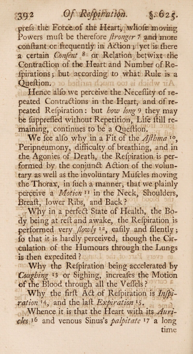 prefs the Force of the Heart, whofe moving Powers muft be therefore fironger 7 and more conftant or frequently in ACtion; yet is there a certain Confent 8 or Relation betwixt the Contraction of the Heart and Number of Re- fpirations; but according to what Rule is a Queftion. Hence aifo we perceive the Neceffity of re¬ peated Contractions in the Heart, and of re¬ peated Refpiration : but how long 9 they may be fupprefled without Repetition, Life ftill re¬ maining, continues to be a Queftiori. We fee alfo why in a Fit of the Ajlhma I0, Peripneumony, difficulty of breathing, and in the Agonies of Death, the Refpiration is per¬ formed by the conjunct ACtion of the volun¬ tary as well as the involuntary Mufcles moving the Thorax, in fuch a manner, that we plainly perceive a Motion11 in the Neck, Shoulders, Breaft, lower Ribs, and Back ? -Why in a perfeSt State of Health, the Bo¬ dy being at reft and awake, the Refpiration is performed very [lowly 12, eafily and filently; fo that it is hardly perceived, though the Cir¬ culation of the Humours through the Lungs is then expedited ? Why the Refpiration being accelerated by Coughing *3 or Sighing, increafes the Motion of the Blood through all the Veffels? Why the firft ACt of Refpiration is Infpi- ration H, and the laft Expiration *5, Whence it is that the Heart with its Anri- cles J6 and venous Sinus's palpitate x7 a long time