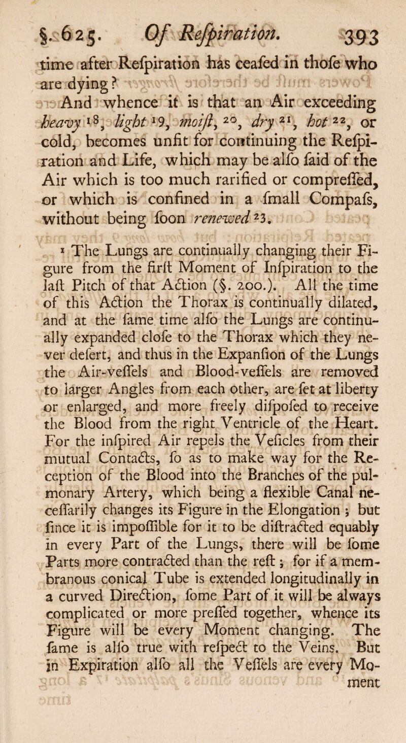 time after Refpiration has ceafed in thofe who are dying? And whence it is that an Air exceeding heavy l8, light l% moijl, 2°, dry 21, hot 22, or cold, becomes unfit for continuing the Refpi¬ ration and Life, which may be alfo faid of the Air which is too much rarified or comprefled, or which is confined in a fmall Compafs, without being foon renewed23. 1 The Lungs are continually changing their Fi¬ gure from the firlt Moment of Infpiration to the lad Pitch of that Action (§. 200.). All the time of this Adion the Thorax is continually dilated, and at the fame time alfo the Lungs are continu¬ ally expanded clofe to the Thorax which they ne¬ ver defert, and thus in the Expanfion of the Lungs the Air-vefiels and Blood-vefiels are removed to larger Angles from each other, are fet at liberty or enlarged, and more freely difpofed to receive the Blood from the right Ventricle of the Heart. For the infpired Air repels the Vehicles from their mutual Contacts, fo as to make way for the Re¬ ception of the Blood into the Branches of the pul¬ monary Artery, which being a flexible Canal ne- ceflarily changes its Figure in the Elongation j but fince it is impoflible for it to be diftraded equably in every Part of the Lungs, there will be fome Parts more con traded than the reft ; for if a mem¬ branous conical Tube is extended longitudinally in a curved Direction, fome Part of it will be always complicated or more prefied together, whence its Figure will be every Moment changing. The fame is allb true with relped to the Veins. But in Expiration alfo all the Veffels are every Mq- ; ' ment