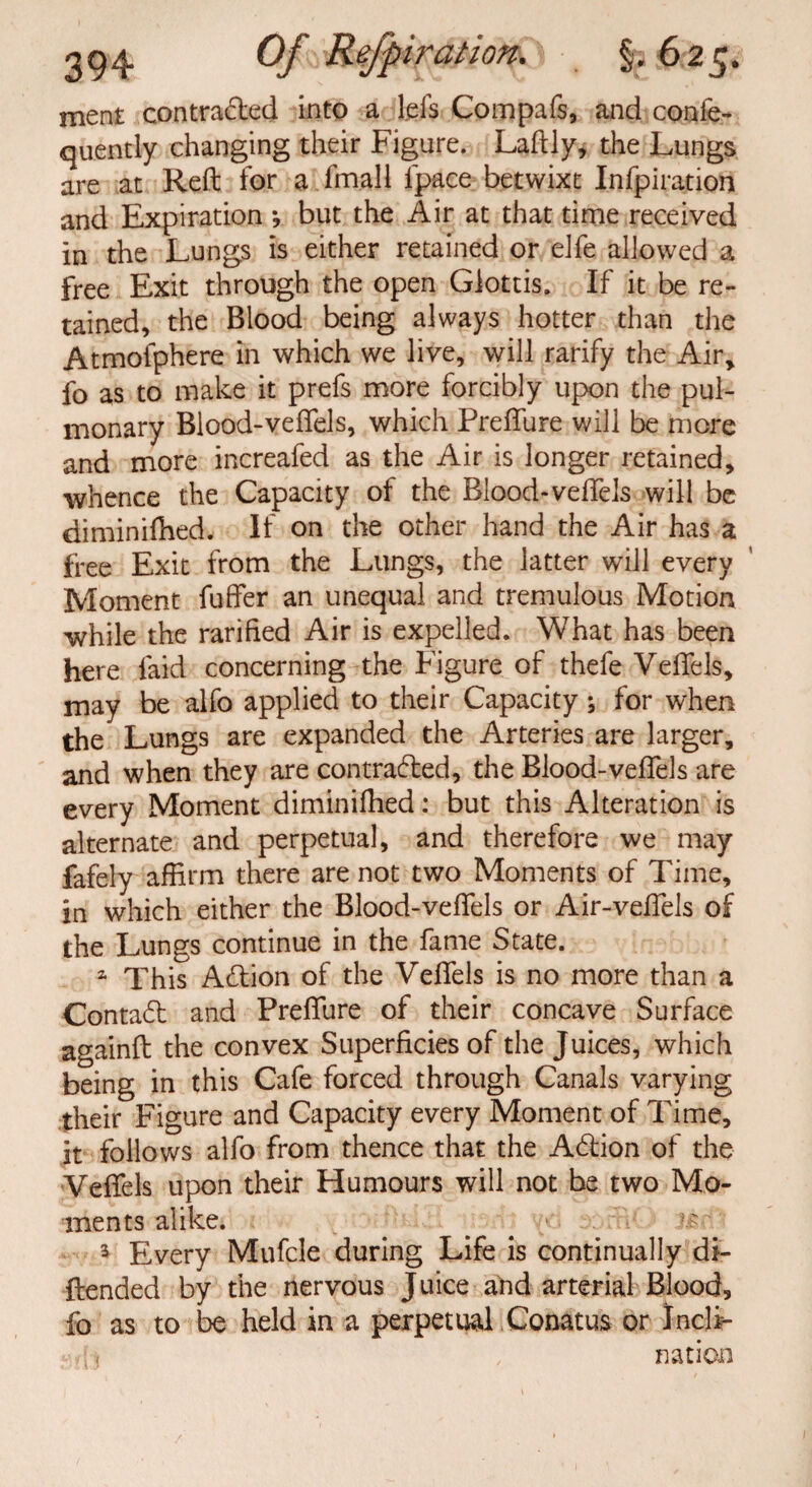 meat contracted into a l.efs Compafs, and conle- quently changing their Figure. Laftly, the Lungs are at Reft for a fmall fpace betwixt Infpiration and Expiration *, but the Air at that time received in the Lungs is either retained or eJfe allowed a free Exit through the open Glottis. If it be re¬ tained, the Blood being always hotter than the Atmofphere in which we live, will rarify the Air, fo as to make it prefs more forcibly upon the pul¬ monary Blood-veflels, which Preffure will be more and more increafed as the Air is longer retained, whence the Capacity of the Blood-veflels will be diminifhed. If on the other hand the Air has a free Exit from the Lungs, the latter will every Moment fuffer an unequal and tremulous Motion while the rarified Air is expelled. What has been here laid concerning the Figure of thefe Veflels, may be alfo applied to their Capacity ; for when the Lungs are expanded the Arteries are larger, and when they are contracted, the Blood-veflels are every Moment diminifhed: but this Alteration is alternate and perpetual, and therefore we may fafely affirm there are not two Moments of Time, in which either the Blood-veflels or Air-veffels of the Lungs continue in the fame State. a This ACtion of the Veflels is no more than a Contact and Preffure of their concave Surface againft the convex Superficies of the Juices, which being in this Cafe forced through Canals varying their Figure and Capacity every Moment of Time, it follows alfo from thence that the ACtion of the Veflels upon their Humours will not be two Mo¬ ments alike. . . # ■ 3 Every Mufcle during Life is continually di- ftended by the nervous Juice and arterial Blood, fo as to be held in a perpetual. Conatus or InclF nation