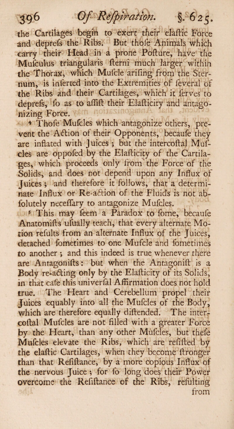 the Cartilages begin to exert their elaftic Force and deprefs the Ribs. But thofe Animals which carry their Head in a prone Pofture, have the Muiculus triangularis fterni much larger within the Thorax, which Mufcle arifing from the Ster¬ num, is ini'erted into the Extremities of federal of the Ribs and their Cartilages, which it ferves to deprefs, fo as to affift their Elafticity and antago¬ nizing Force. 4 Thofe Mufcles which antagonize others, pre¬ vent the Aflion of their Opponents, becaufe they are inflated with Juices ; but the intercoftal Muf¬ cles are oppofed by the Elafticity of the Cartila¬ ges, which proceeds only from'the Force of the Solids, and does not depend upon any Influx of juices; and therefore it follows, that a determi¬ nate Influx or Re-a6lion of the Fluids is not ab- folutely neceflfary to antagonize Mufcles. 5 This may feem a Paradox to fome, becaufe Anatomifts ufually teach, that every alternate Mo¬ tion refults from an alternate Influx of the Juices, detached fometimes to one Mufcle and fometimes to another ; and this indeed is true whenever there are Antagonifts: but when the Antagonift is a Body re-a6ting only by the Elafticity of its Solids, in that cafe this univerfal Affirmation does not hold true. The Heart and Cerebellum propel their Juices equably into all the Mufcles of the Body, which are therefore equally diftended. The inter¬ coftal Mufcles are not filled with a greater Force by the Heart, than any other Mufcles, but thefe Mufcles elevate the Ribs, which are refilled by the elaftic Cartilages, when they become ftronger than that Refiftance, by a more copious Influx of the nervous Juice ; for fo long does their Power overcome the Refiftance of the Ribs, refulting from