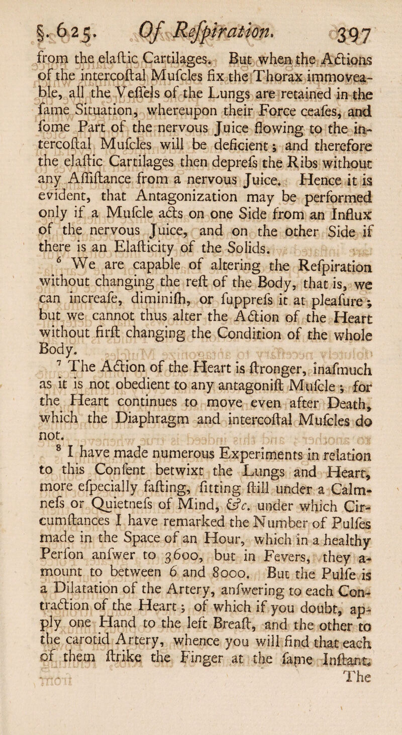 from the elaftic Cartilages. But when the Actions of the intercoftal Mufcles fix the Thorax immovea¬ ble, all the Veffels of the Lungs are retained in the fame Situation, whereupon their Force ceafes, and fome Part of the nervous Juice flowing to the in¬ tercoftal Mufcles will be deficient; and therefore the elaftic Cartilages then deprefs the Ribs without any Afliftance from a nervous Juice. Hence it is evident, that Antagonization may be performed only if a Mufcle acts on one Side from an Influx of the nervous Juice, and on the other Side if there is an Elafticity of the Solids. 6 We are capable of altering the Refpiration without changing the reft of the Body, that is, we can increafe, diminifh, or fupprefs it at pleafure; but we cannot thus alter the Adlion of the Heart without firft changing the Condition of the whole Body. ] The Adlion of the Heart is ftronger, inafmuch as it is not obedient to any antagonift Mufcle ; for the Heart continues to move even after Death, which the Diaphragm and intercoftal Mufcles do not. 8 I have made numerous Experiments in relation to this Confent betwixt the Lungs and Heart, more efpecially failing, fitting ftill under a Calm- nefs or Quietnefs of Mind, &c. under which Cir- cumftances I have remarked the Number of Pulfes made in the Space of an Hour, which in a healthy Perlon anfwer to 3600, but in Fevers, they a- mount to between 6 and 8000. But the Pulfe is a Dilatation of the Artery, anfwering to each Con¬ traction of the Heart of which if you doubt, ap¬ ply one Hand to the left Bread, and the other to the carotid Artery, whence you will find that each of them ftrike the Finger at the fapie Inftant. • - The