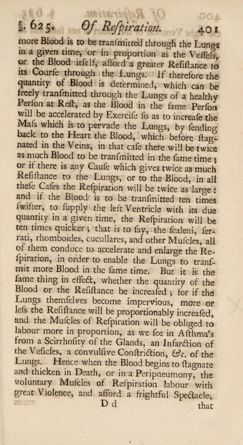 more Blood is to be tranfmitted through the Luno-j in a given time, or in proportion as the Veflels, or the Blood itfcif, a [lord a greater Refinance to its Courfe through the Lungs. If therefore the quantity of Blood is determined, which can be freely tranfmitted through the Lungs of a healthy Perfon at Reft, as the Blood in the fame Perfon will be accelerated by Exercife fo as to increafe the Mafs which is to pervade the Lungs* by fending back to the Heart the Blood, which before ftag- nated in the Veins, in that cafe there will be twice as much Blood to be tranfmitted in the fame time 3 or it there is any Caule which gives twice as much, Refiftance to the Lungs, or to the Blood, in all the,e Caies the Reipiration will be twice as large i and if the Blood is to be tranfmitted ten times fw.ifcer, to fupply the left Ventricle with its due quantity in a given time, the Refpiration will be ten times quicker; that is to fay, the fcaleni, fer- rati, rhomboides, cucullares, and other Mufcles, all of them conduce to accelerate and enlarge the Re- <piiation, in order to enable the Lungs to tranf- mit moie Blood in tne iame time. But it is the fame thing in effect, whether the quantity of the Blood or the Refinance be increafed 3 for if the Lungs tnemielves become impervious, more or lefs the Refiflance will be proportionably increafed, and the Mufcles of Refpiration will be obliged to labour more in proportion, as we fee in Arthma’s from a Scirrhofity of the Glands, an Infar&ion of the Veficles, a convulfive Con [friction, fsV. of the Lungs; Hence when the Blood begins to fagnate and thicken in Death, or in a Peripneumony, the voluntary Mufcles of Reipiration labour with great Violence, and afford a frightful Spectacle, P* d , that