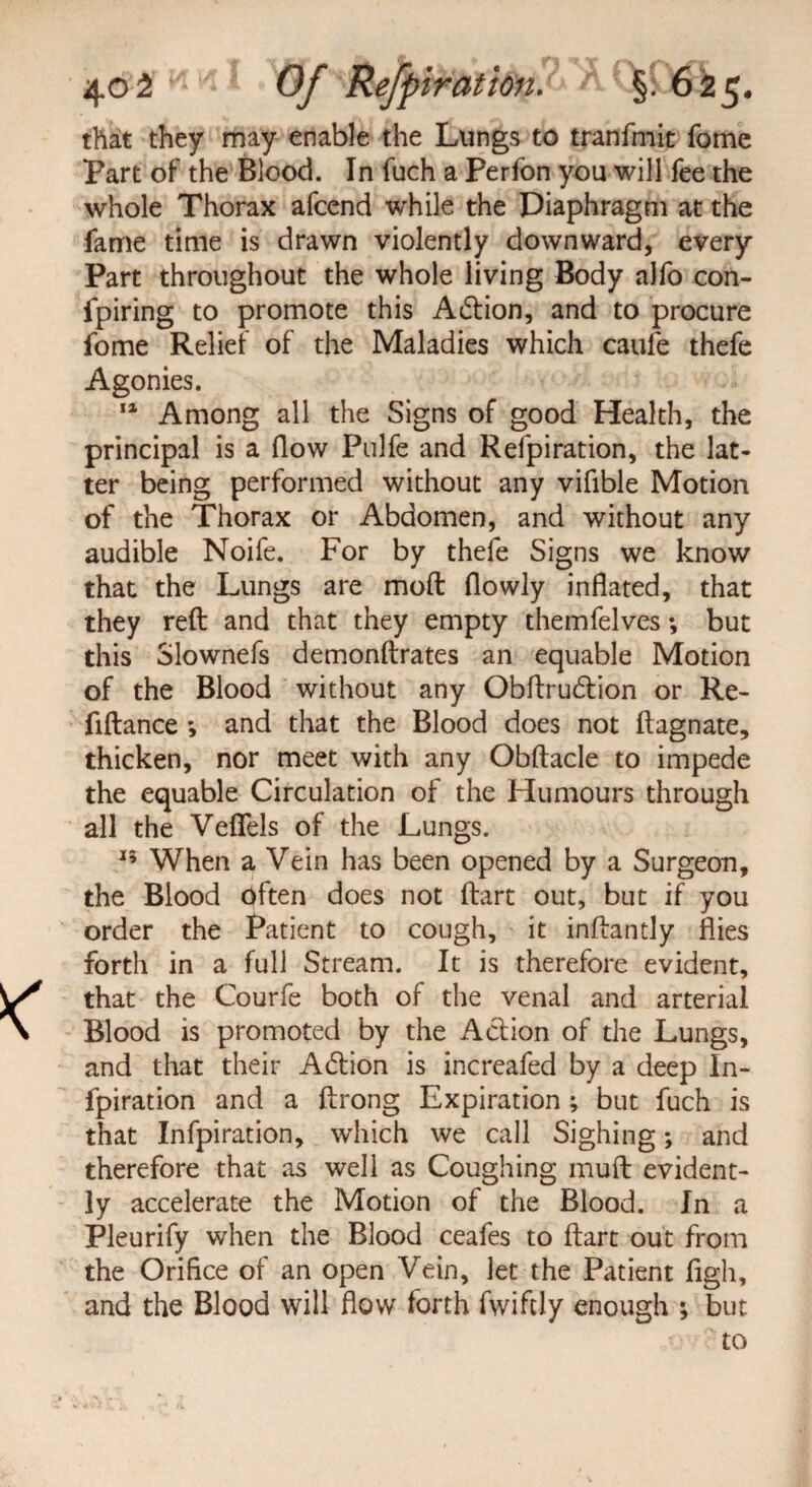 that they may enable the Lungs to tranfmit fome Part of the Blood. In fuch a Perfon you will fee the whole Thorax afcend while the Diaphragm at the fame time is drawn violently downward, every Part throughout the whole living Body alfo con- fpiring to promote this Action, and to procure fome Relief of the Maladies which caufe thefe Agonies. 11 Among all the Signs of good Health, the principal is a flow Pulfe and Refpiration, the lat¬ ter being performed without any vifible Motion of the Thorax or Abdomen, and without any audible Noife. For by thefe Signs we know that the Lungs are mod (lowly inflated, that they reft and that they empty themfelves *, but this Slownefs demonftrates an equable Motion of the Blood without any Obftru6tion or Re- fiftance *, and that the Blood does not ftagnate, thicken, nor meet with any Obftacle to impede the equable Circulation of the Humours through all the Vefiels of the Lungs. 15 When a Vein has been opened by a Surgeon, the Blood often does not ftart out, but if you order the Patient to cough, it inftantly flies forth in a full Stream. It is therefore evident, that the Courfe both of the venal and arterial Blood is promoted by the Action of the Lungs, and that their Action is increafed by a deep In- fpiration and a ftrong Expiration ; but fuch is that Infpiration, which we call Sighing; and therefore that as well as Coughing muft evident¬ ly accelerate the Motion of the Blood. In a Pleurify when the Blood ceafes to ftart out from the Orifice of an open Vein, let the Patient figh, and the Blood will flow forth fwiftly enough ; but to