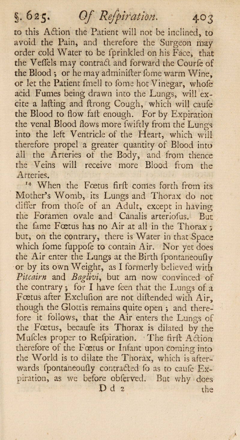 to this A£tion the Patient will not be inclined, to avoid the Pain, and therefore the Surgeon may order cold Water to be fprinkled on his Face, that the VefFels may contrad and forward the Courfe of the Blood *, or he may adminifter fome warm Wine, or let the Patient fmell to fome hot Vinegar, whofe acid Fumes being drawn into the Lungs, will ex¬ cite a lading and ftrong Cough, which will caufe the Blood to flow fait enough. For by Expiration the venal Blood flows more fwiftly from the Lungs into the left Ventricle of the Heart, which will therefore propel a greater quantity of Blood into all the Arteries of the Body, and from thence the Veins will receive more Blood from the Arteries. 14 When the Foetus firft conies forth from its Mother’s Womb, its Lungs and Thorax do not differ from thofe of an Adult, except in having the Foramen ovale and Canalis arteriofus. But the fame Foetus has no Air at all in the Thorax ; but, on the contrary, there is Water in that Space which fome fuppofe to contain Air. Nor yet does the Air enter the Lungs at the Birth fpontaneoufly or by its own Weight, as I formerly believed with Pitcairn and Baglivi, but am now convinced of the contrary; for I have feen that the Lungs of a Fcetus after Excluflon are not diftended with Air, though the Glottis remains quite open ; and there¬ fore it follows, that the Air enters the Lungs of the Foetus, becaufe its Thorax is dilated by the Mufcles proper to Refpiration. The Aril Adlion therefore of the Foetus or Infant upon coming into the World is to dilate the Thorax, which is after¬ wards fpontaneoufly contrafted fo as to caufe Ex¬ piration, as we before obferved. But why does D d 2 the