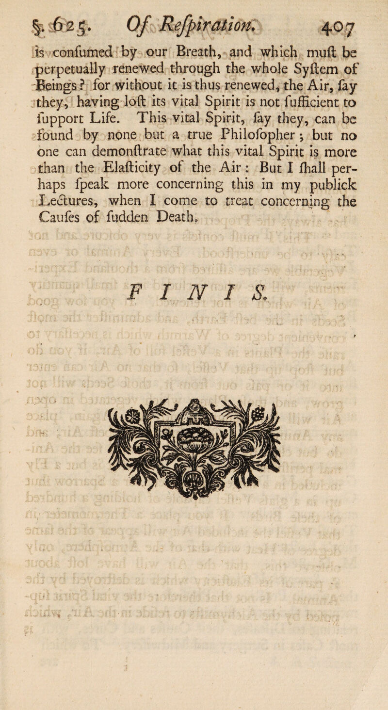 is confumed by our Breath, and which mud be perpetually renewed through the whole Syftem of Beings ? for without it is thus renewed, the Air, fay they, having loft its vital Spirit is not fufficient to fupport Life. This vital Spirit, fay they, can be found by none but a true Philofopher; but no one can demonftrate what this vital Spirit is more than the Elafticity of the Air: But I fliall per¬ haps fpeak more concerning this in my publick Lectures, when I come to treat concerning the Caufes of Hidden Death. finis: