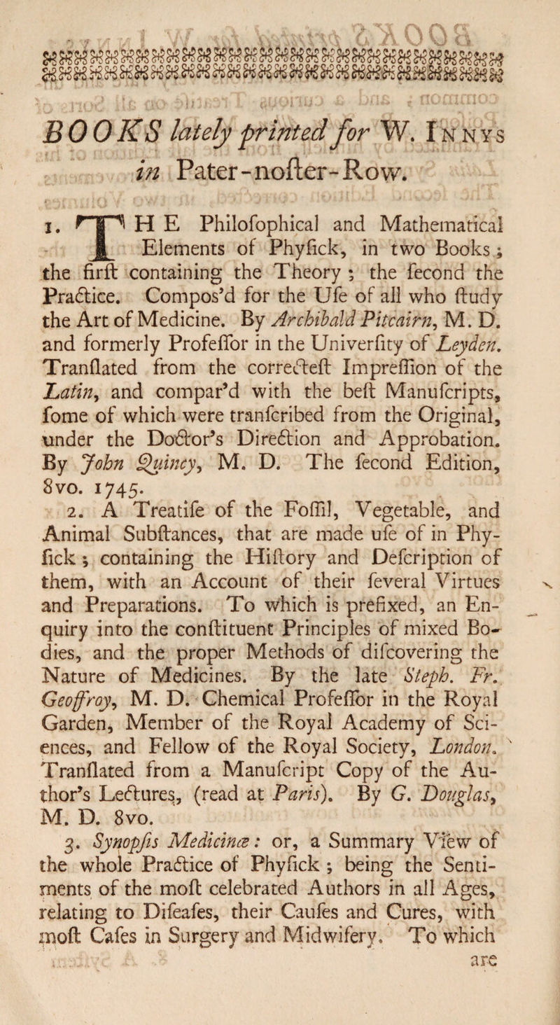 BOOKS lately printed for W. I n n y s in Pater-nofter-Row. I. rp H E Philofophical and Mathematical jj Elements of Phyfick, in two Books; the firft containing the Theory ; the fecond the Practice. Compos’d for the Ufe of all who dudy the Art of Medicine. By Archibald Pitcairn, M. D. and formerly Profeflor in the Univerfity of Leyden. Tranflated from the corrected Impreffion of the Latin, and compar’d with the bed Manufcripts, fome of which were tranfcribed from the Original, under the Dodor’s Direction and Approbation. By John Quincy, M. D. The fecond Edition, 8 vo. 1745. 2. A Treatife of the Fold], Vegetable, and Animal Subdances, that are made ufe of in Phy- fick *, containing the Hidory and Defcription of them, with an Account of their feveral Virtues and Preparations. To which is prefixed, an En¬ quiry into the condituent Principles of mixed Bo¬ dies, and the proper Methods of difcovering the Nature of Medicines. By the late Steph. Fr. Geoffroy, M. D. Chemical Profedor in the Royal Garden, Member of the Royal Academy of Sci¬ ences, and Fellow of the Royal Society, London. Trandated from a Manufcript Copy of the Au¬ thor’s Ledures, (read at Paris). By G. Douglas, M. D. 8vo. 3. Synopfis Medicines: or, a Summary View of the whole Pradice of Phyfick ; being the Senti¬ ments of the mod celebrated Authors in all Ages, relating to Difeafes, their Caufes and Cures, with mod Cafes in Surgery and Midwifery. To which ';. are