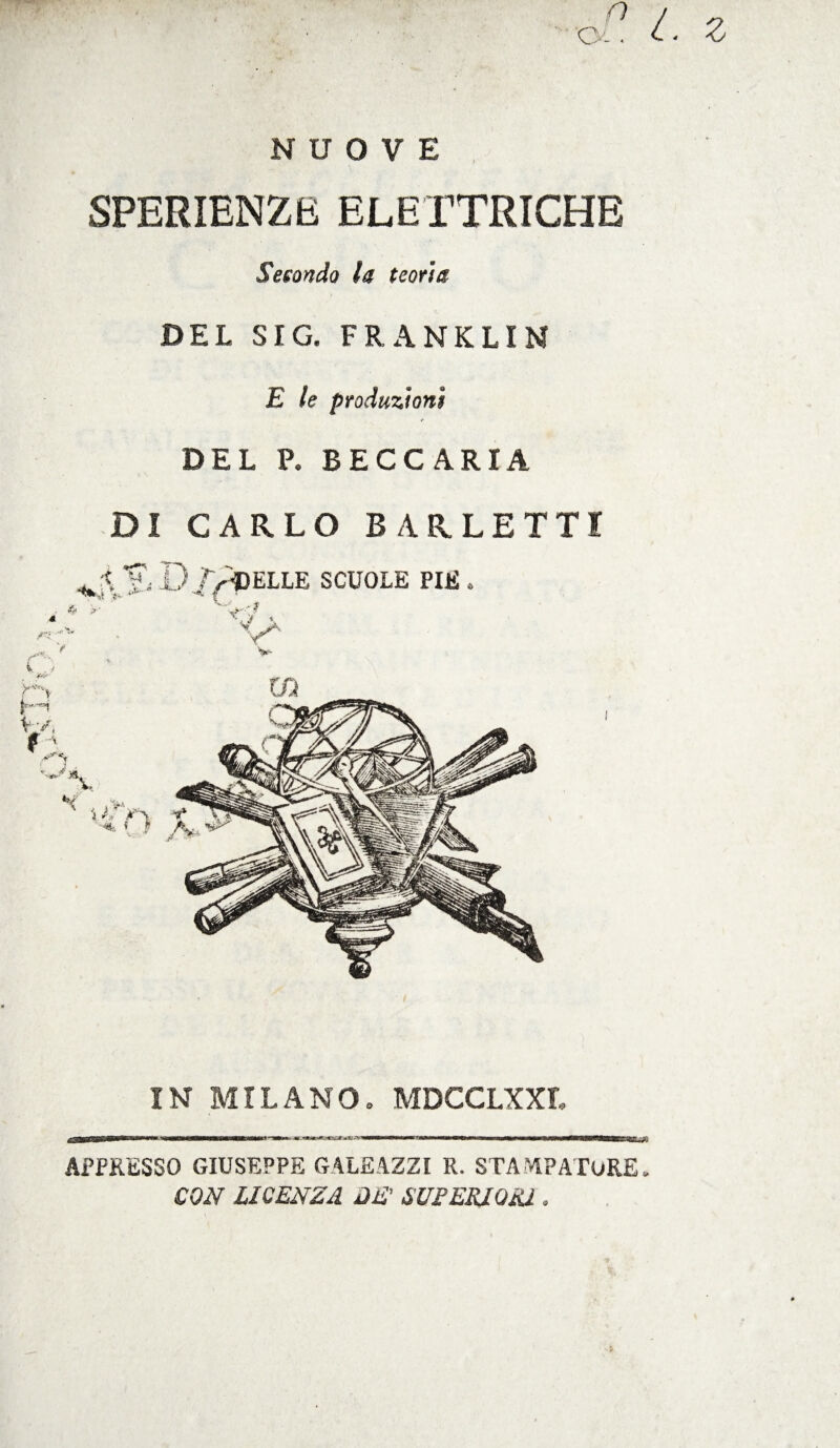 NUOVE SPERIENZE ELETTRICHE Secondo la teoria DEL SIG. FRANKLIN E le produzioni DEL P. BECC ARIA DI CARLO B ARLETTI r^ELLE SCUOLE PIE . 4 >■ <7 , C:ì V v IN MILANO. MDCCLXXI, APPRESSO GIUSEPPE GALEAZZI R. STAMPATORE. CON LICENZA DE' SUFERIOiU .