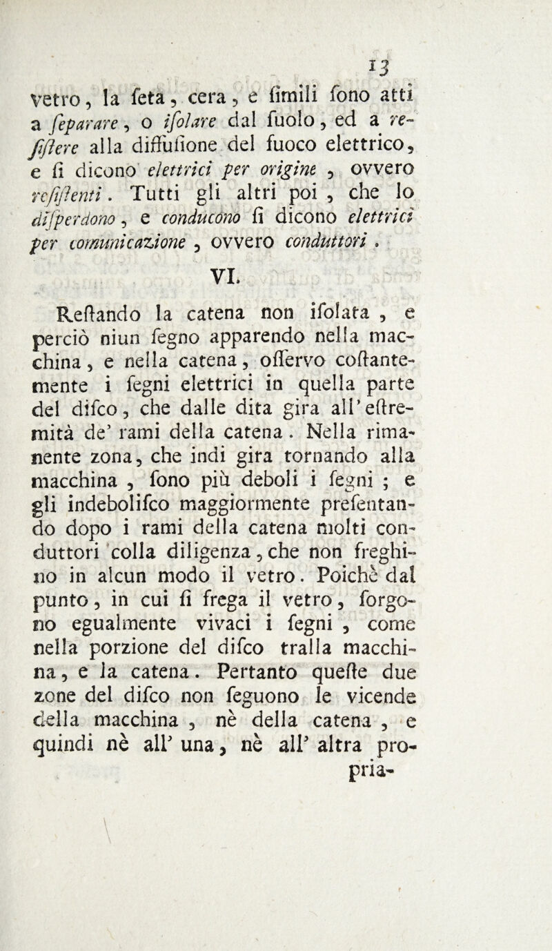 Vetro, la feta, cera, e limili fono atti a [epurare, o ifolure dal fuolo , ed a re- fiflere alla diffuiione del fuoco elettrico, e fi dicono elettrici per origine , ovvero refluenti. Tutti gli altri poi , che lo disperdono, e conducono fi dicono elettrici per comunicazione , ovvero conduttori . VI. Refi andò la catena non ifolata , e perciò niun fegno apparendo nella mac¬ china , e nella catena, offervo collante¬ mente i fegni elettrici in quella parte del difco, che dalle dita gira aH’eltre- mità de’ rami della catena. Nella rima¬ nente zona, che indi gira tornando alla macchina , fono più deboli i fegni ; e gli indebolifco maggiormente prefentan- do dopo i rami della catena molti con¬ duttori colla diligenza, che non freghi¬ no in alcun modo il vetro. Poiché dal punto, in cui fi frega il vetro, forgo- no egualmente vivaci i fegni , come nella porzione del difco traila macchi¬ na , e la catena. Pertanto quefle due zone del difco non feguono le vicende della macchina , nè della catena , e quindi nè ali’ una, nè all’ altra pro¬ pria-