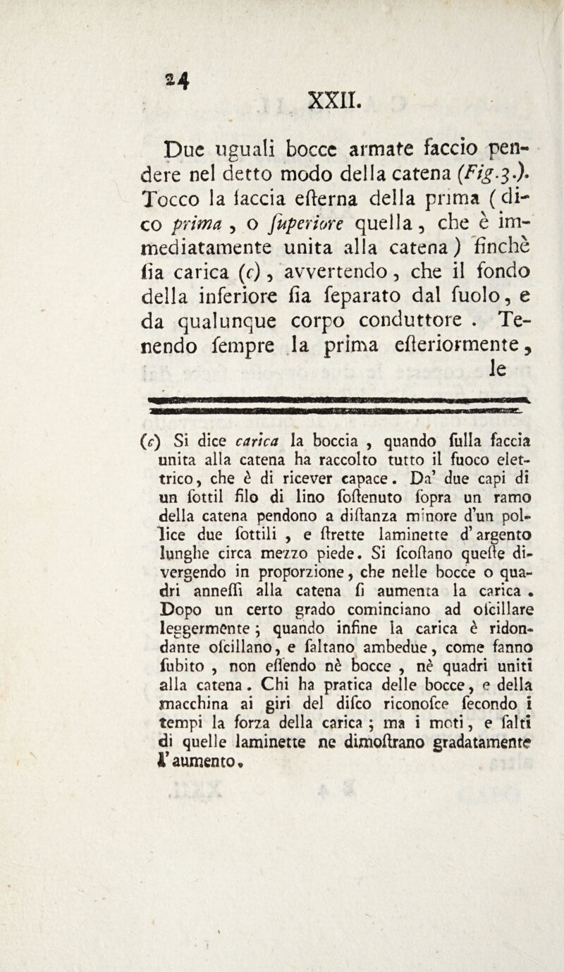 XXII. Due uguali bocce armate faccio pen¬ dere nel detto modo della catena (Fig.3.). Tocco la iaccia efterna della prima ( di¬ co prima , o fuperiore quella, che è im¬ mediatamente unita alla catena ) finché fia carica (c), avvertendo, che il fondo della inferiore fia feparato dal fuolo, e da qualunque corpo conduttore . Te¬ nendo fempre la prima efleriormente, le (r) Si dice carica la boccia , quando falla faccia unita alla catena ha raccolto tutto il fuoco elet¬ trico, che è di ricever capace. Da’ due capi di un fottìi filo di lino foflenuto fopra un ramo della catena pendono a dilfanza minore d’un pol¬ lice due fattili , e (frette laminette d’argento lunghe circa mezzo piede. Si fcoflano quelle di¬ vergendo in proporzione, che nelle bocce o qua¬ dri anneffi alla catena fi aumenta la carica . Dopo un certo grado cominciano ad ofcillare leggermente ; quando infine la carica è ridon¬ dante ofcillano, e faltano ambedue, come fanno fubito , non effendo nè bocce , nè quadri uniti alla catena. Chi ha pratica delle bocce, e della macchina ai giri del difeo riconofce fecondo i tempi la forza della carica; ma i moti, e faltt di quelle laminette ne dimoftrano gradatamente l'aumento.