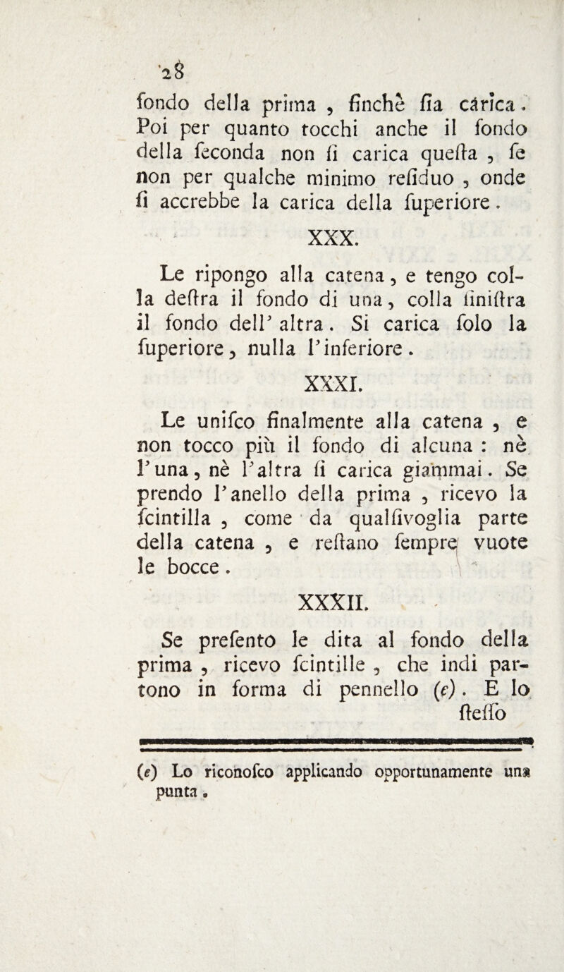 fondo della prima , finche fia càrica. Poi per quanto tocchi anche il fondo della feconda non fi carica quefia , fe non per qualche minimo refiduo , onde fi accrebbe la carica della fuperiore. XXX. Le ripongo alla catena, e tengo col¬ la delira il fondo di una, colla fin idra il fondo dell' altra. Si carica folo la fuperiore, nulla l’inferiore. XXXI. Le unifco finalmente alla catena , e non tocco più il fondo di alcuna : nè Luna, nè l’altra fi carica giammai. Se prendo l’anello della prima , ricevo la Scintilla , come da qualfivoglia parte della catena , e rdiano fempref vuote le bocce. XXXII. Se prefento le dita al fondo della prima , ricevo fcintille , che indi par¬ tono in forma di pennello (e). È lo fidfò (<r) Lo ricotiofco applicando opportunamente una punta.