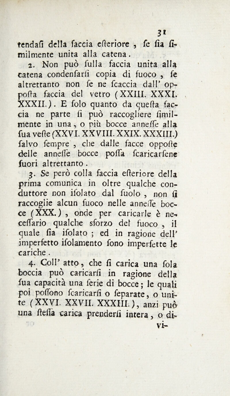 3» tendali della faccia e Seriore , fe fia fi- miimente unita alla catena. 2. Non può fulla faccia unita alla catena condenfarii copia di fuoco , fe altrettanto non fe ne fcaccia dall’ op- pofta faccia del vetro ( XXIil. XXXI. XXXII.). E folo quanto da quella fac¬ cia ne parte fi può raccogliere fimil- mente in una, o piti bocce annefie alla fu a velie (XXVI. XXVIII. XXIX. XXXIII.) falvo fempre , che dalle facce oppofte delle annelle bocce pofia fiaricarfene fuori altrettanto. 5. Se però colla faccia elleriore della prima comunica in oltre qualche con¬ duttore non ifolato dal fuolo , non fi raccoglie alcun fuoco nelle annelfe boc¬ ce (XXX.) , onde per caricarle è ne- cellario qualche sforzo del fuoco , il quale fia ifolato ; ed in ragione dell’ imperfetto ifolamento fono imperfette le cariche. 4. Coll’ atto, che fi carica una fola boccia può caricarli in ragione della fua capacità una ferie di bocce ; le quali poi polfono fiancarli o feparate, o uni¬ te ( XXVI. XXVII. XXXIII. ), anzi può una fielià carica prenderli intera, o di¬ vi-