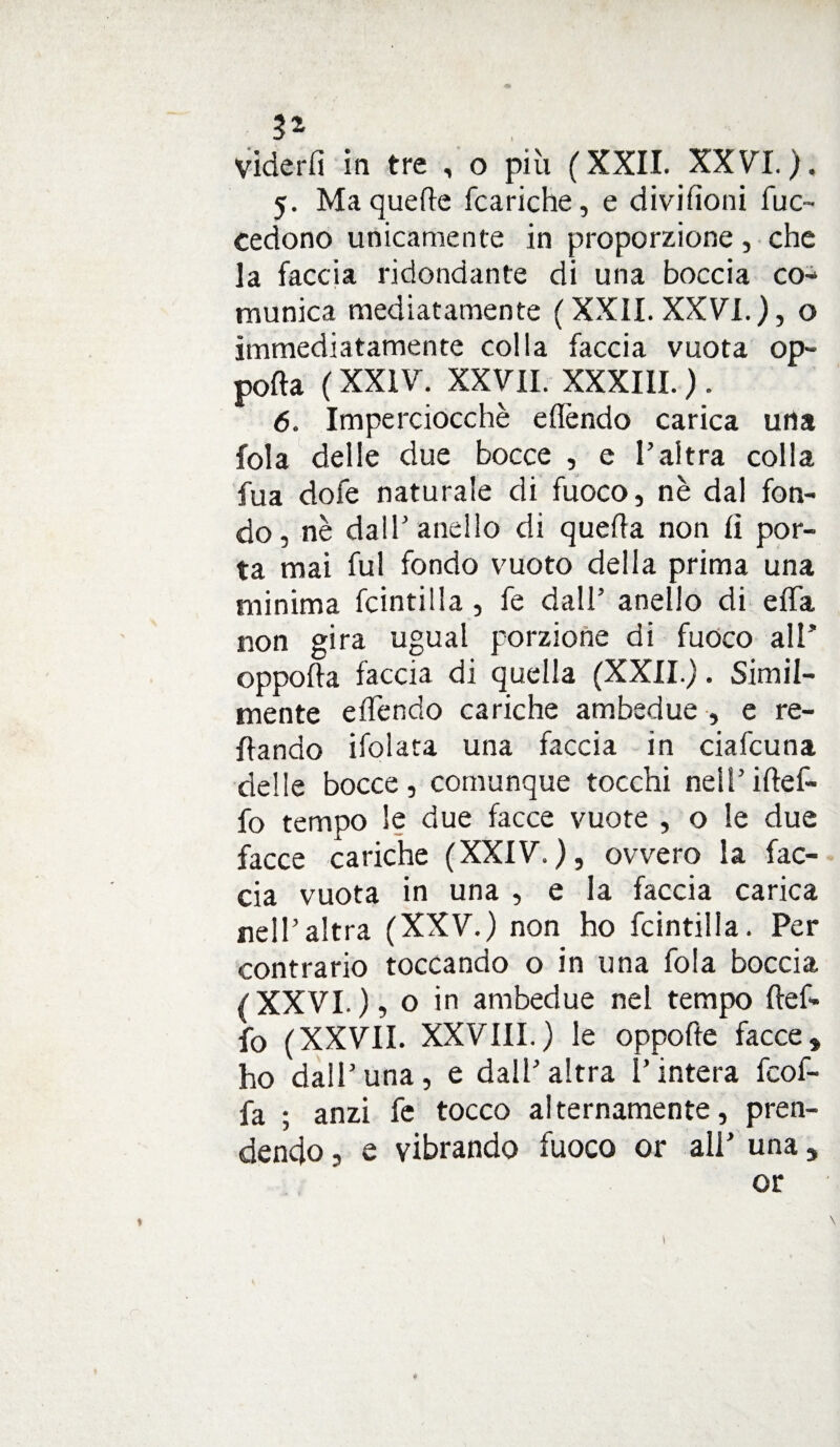 3* viderfi in tre , o più (XXII. XXVI.), 5. Ma quelle (cariche, e divifìoni fuc~ cedono unicamente in proporzione, che la faccia ridondante di una boccia co¬ munica mediatamente ( XXII. XXVI.), o immediatamente colla faccia vuota op- porta ( XXIV. XXVII. XXXIII. ) . 6. Imperciocché e (Tendo carica urta fola delle due bocce , e l’altra colla Tua dofe naturale di fuoco, nè dal fon¬ do, nè dall’anello di querta non lì por¬ ta mai fui fondo vuoto della prima una minima fcintilla, fe dall’ anello di erta non gira ugual porzione di fuoco all’ oppofta faccia di quella (XXII.). Simil¬ mente eflendo cariche ambedue , e re¬ cando ifolata una faccia in ciafcuna delle bocce, comunque tocchi nell’iftef- fo tempo le due facce vuote , o le due facce cariche (XXIV.), ovvero la fac¬ cia vuota in una , e la faccia carica nell’altra (XXV.) non ho fcintilla. Per contrario toccando o in una fola boccia (XXVI.), o in ambedue nel tempo ftef- fo (XXVII. XXVIII.) le oppofte facce» ho dall’una, e dall’altra l’intera fcof- fa ; anzi fe tocco alternamente, pren¬ dendo , e vibrando fuoco or all’ una » or <>