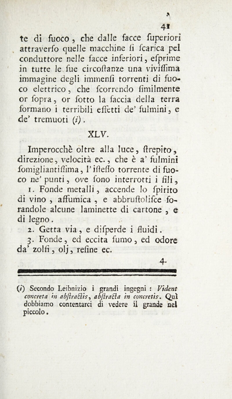 te di fuoco , die dalle facce fupe riori attraverfo quelle macchine li fcarica pel conduttore nelle facce inferiori, efprime in tutte le fu e circoftanze una vivilTìma immagine degli itnmenfi torrenti di fuo¬ co elettrico, che feorrendo fimilmente or l'opra, or fotto la faccia della terra formano i terribili effetti de’ fulmini , e de’ tremuoti (i). XLV. Imperocché oltre alla luce, Crepito, direzione, velocità ec., che è a’ fulmini fomigliantifìma, l’ideilo torrente di fuo¬ co ne’punti, ove fono interrotti i fili, 1. Fonde metalli, accende lo fpirito di vino , affumica , e abbruftolifce fo¬ randole alcune laminette di cartone , e di legno, 2. Getta via, e difperde i fluidi. 3. Fonde, ed eccita fumo, ed odore da’ zolfi, olj, refine ec. 4. (/’) Secondo Leibnizio i grandi ingegni : Vident concreta <n abflraBis, abjlraclct in concretis. Qui dobbiamo contentarci di vedere il grande nel piccolo.