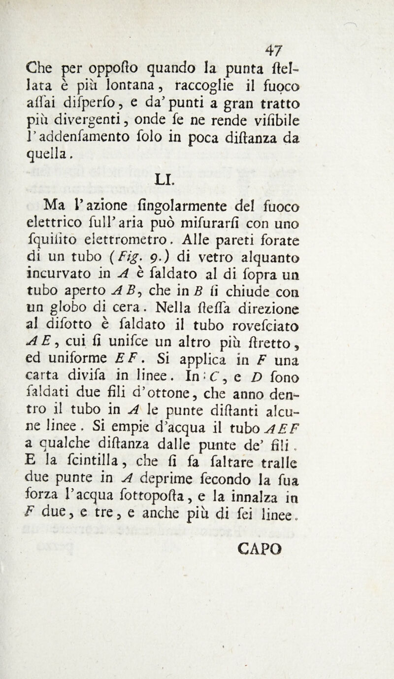 Che per oppofio quando la punta Rei- lata è piti lontana, raccoglie il fuoco aliai difperfo, e da’ punti a gran tratto più divergenti, onde fe ne rende vifibile l’addenfamento folo in poca diftanza da quella. LI. Ma l’azione fìngolarmente del fuoco elettrico full’aria può mifurarfi con uno fquiiito elettrometro. Alle pareti forate di un tubo ( Fig. 9.) di vetro alquanto incurvato in A è faldato al di fopra un tubo aperto AB, che in B li chiude con un globo di cera. Nella flefla direzione al difotto è faldato il tubo rovefciato A E, cui li unifce un altro più ftretto, ed uniforme E F. Si applica in F una carta divifa in linee. In : F, e D fono faldati due fili d’ottone, che anno den¬ tro il tubo in A le punte difianti alcu¬ ne linee. Si empie d’acqua il tubo^FF a qualche difianza dalle punte de’ fili. E la fcintilla, che fi fa faltare traile due punte in A deprime fecondo la fua forza l’acqua fottopofta, e la innalza in F due, e tre, e anche più di fei linee. CAPO