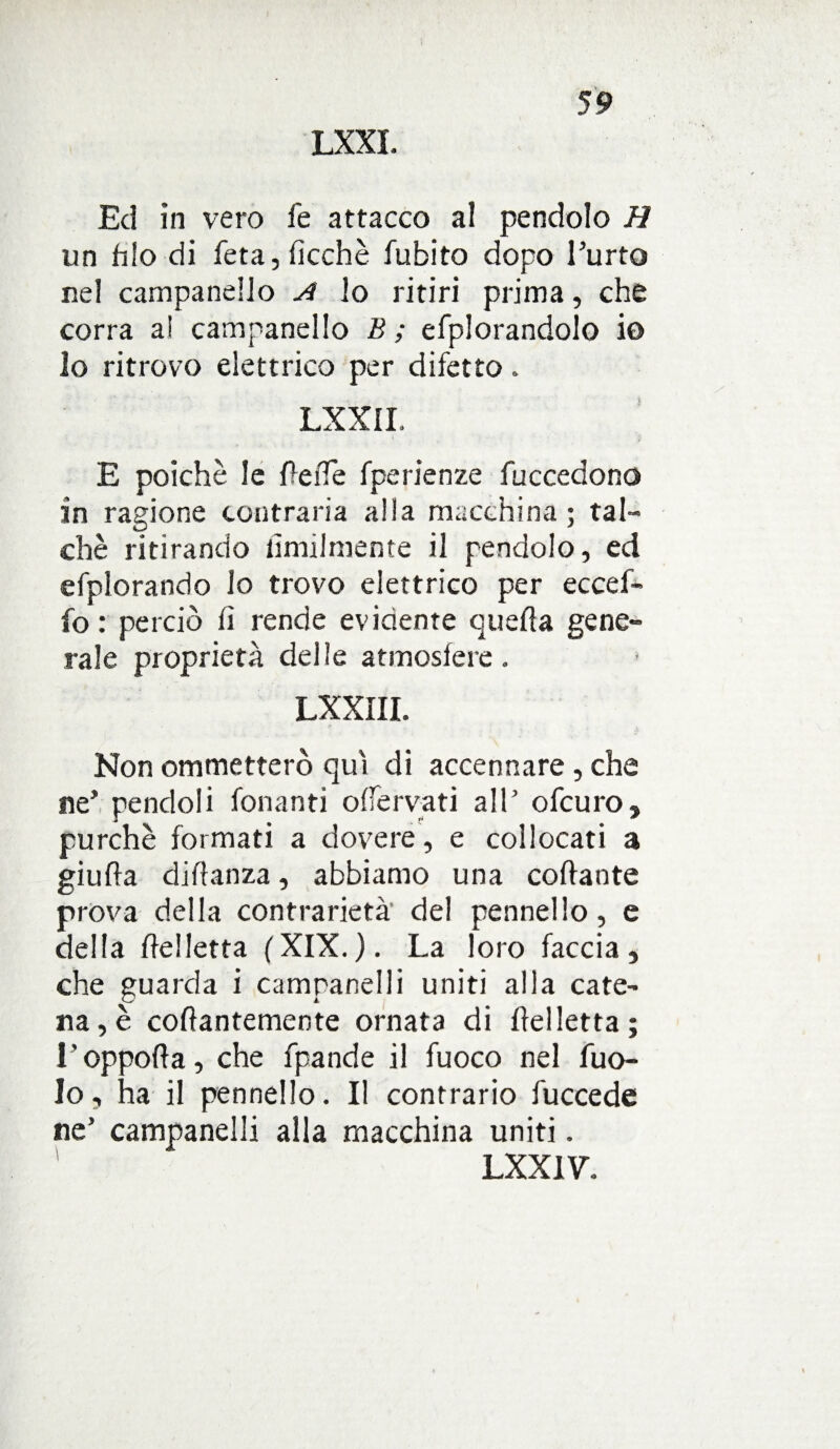 LXXI. Ed in vero fe attacco al pendolo H un filo di feta, ficchè fubito dopo Furto nel campanello A lo ritiri prima, che corra a! campanello B; efplorandolo io lo ritrovo elettrico per difetto. LXXII, E poiché le fìede fperienze fuccedono in ragione contraria alia macchina ; tal¬ ché ritirando umilmente il pendolo, ed efplorando lo trovo elettrico per eccef- fo : perciò fi rende evidente quella gene¬ rale proprietà delie atmosfere. LXXIII. Non ommetterò qui di accennare, che ne’pendoli fonanti offervati allJ ofcuro, purché formati a dovere , e collocati a giufla diflanza, abbiamo una collante prova della contrarietà' del pennello, e della fle!letta (XIX.). La loro faccia, che guarda i campanelli uniti alla cate¬ na, è collantemente ornata di Ilei letta; l’oppofla, che fpande il fuoco nel fuo- lo, ha il pennello. Il contrario fuccede ne’ campanelli alla macchina uniti. LXXI V.