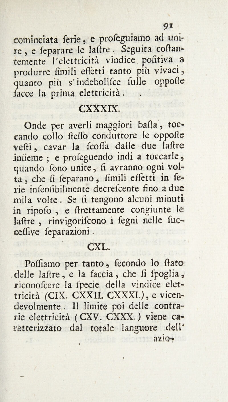 cominciata ferie, e profeguiamo ad uni¬ re , e feparare le laftre. Seguita ovan¬ temente l’elettricità vindice pofìtiva a produrre limili effètti tanto piu vivaci, quanto più s’indebolifce fulle oppoffe facce la prima elettricità. CXXXIX, Onde per averli maggiori bada, toc¬ cando collo ffeflò conduttore le oppoffe vedi, cavar la fcofta dalle due Ialite infieme ; e profeguendo indi a toccarle, quando fono unite, li avranno ogni vol¬ ta , che li feparano, limili effetti in fe¬ rie infenlìbilmente decrefcente fino a due mila volte. Se lì tengono alcuni minuti in ripofo , e Erettamente congiunte le lalfre , rinvigorifcono i fegni nelle fac¬ ce (live feparazioni. CXL. Poffiamo per tanto, fecondo Io fiato delle laftre, e la faccia, che fi fpoglia, riconofcere la fpecie della vindice elet¬ tricità (CIX. CXXII. CXXXI.), e vicen¬ devolmente . Il limite poi delle contrae rie elettricità ( CXV. CXXX. ) viene ca¬ ratterizzato dal totale languore dell* a zio-