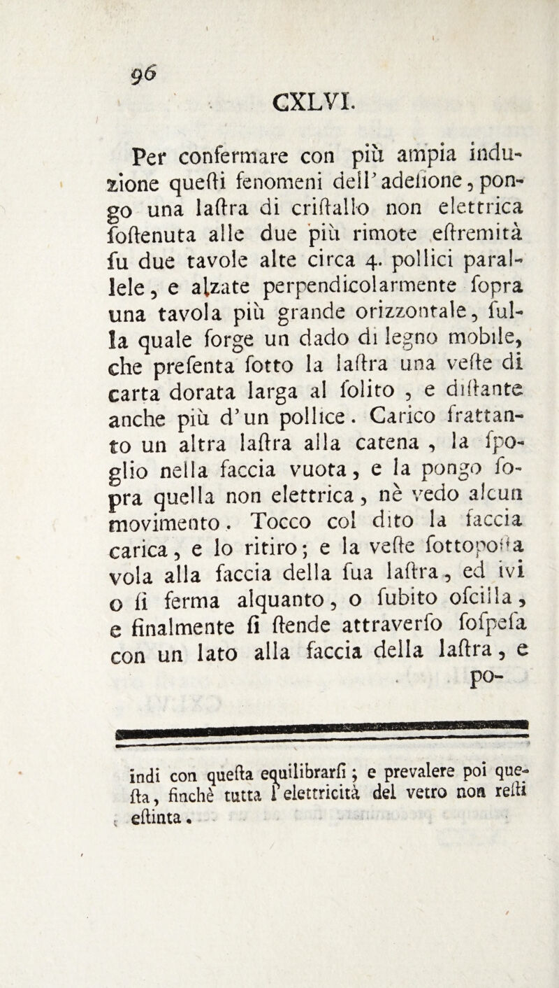 Per confermare con più ampia indu¬ zione quedi fenomeni dell’ adelione, pon¬ go una ladra di cridallo non elettrica fodenuta alle due più rimote edremità fu due tavole alte circa 4. pollici paral¬ lele, e alzate perpendicolarmente fopra una tavola più grande orizzontale, ful- la quale forge un dado di legno mobile, che prefenta fotto la ladra una vede di carta dorata larga al l'olito , e di dante anche più d’un pollice. Carico frattan¬ to un altra ladra alla catena , la fpo- glio nella faccia vuota, e ia pongo fo¬ pra quella non elettrica, nè vedo alcun movimento. Tocco col dito la taccia carica, e lo ritiro; e la vede fotto non a vola alla faccia della l'uà ladra, ed ivi o li ferma alquanto, o fubito ofctjia, e finalmente fi dende attraverfo fofpefa con un lato alla faccia della ladra, e po- indi con quella equilibrarli ; e prevalere poi que¬ lla, finché tutta 1 elettricità del vetro non redi eltinta.