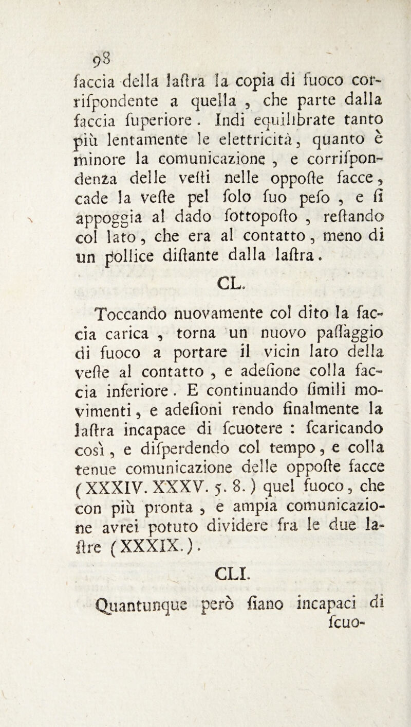 faccia della ladra la copia di fuoco cor- rifpondente a quella , che parte dalla faccia fuperiore . Indi equilibrate tanto più lentamente le elettricità, quanto è minore la comunicazione , e corrifpon- denza delle vedi nelle oppode facce, cade la vede pel folo fuo pefo , e fi appoggia al dado fottopodo , redando col lato, che era al contatto, meno di un pollice didante dalla ladra. GL. Toccando nuovamente col dito la fac¬ cia carica , torna un nuovo pa(fàggio di fuoco a portare il vicin Iato delia vede al contatto , e adedone colla fac¬ cia inferiore. E continuando limili mo¬ vimenti , e adelìoni rendo finalmente la ladra incapace di fcuotere : fcaricando così, e difperdendo col tempo, e colla tenue comunicazione delle oppode facce (XXXIV. XXXV. 5. 8. ) quel fuoco, che con più pronta , e ampia comunicazio¬ ne avrei potuto dividere fra le due la¬ dre (XXXIX.). GLI. Quantunque però fiano incapaci di fcuo-