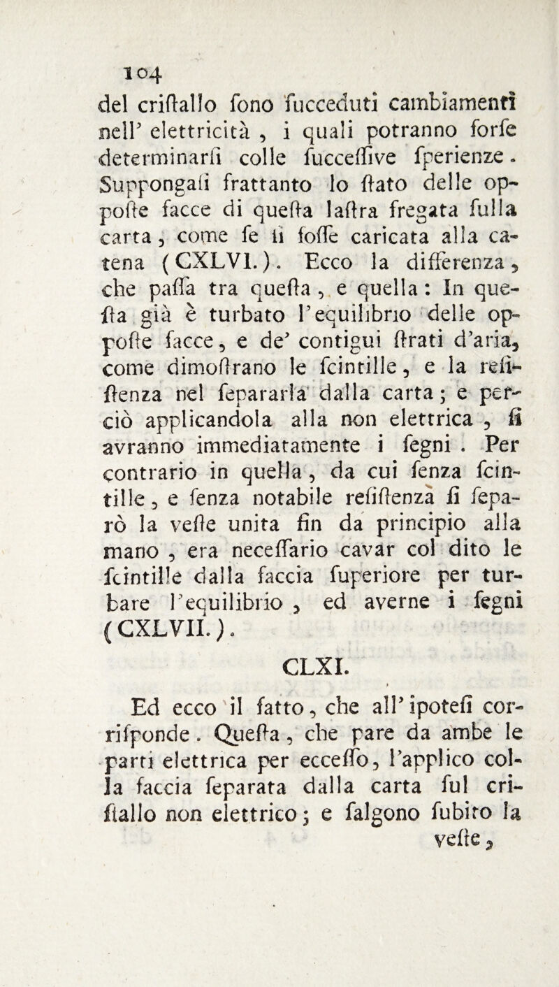 del cridallo fono fucceduti cambiamenti nell’ elettricità , i quali potranno forfè determinarli colle fucceffive fperienze. Suppongali frattanto lo flato delle op¬ pone facce di quella ladra fregata fulla carta, come fe li lode caricata alia ca¬ tena (CXLV1.). Ecco la differenza, che paffa tra quella , e quella : In que¬ lla già è turbato l’equilibrio delle op- pofle facce, e de’ contigui firati d’aria, come dimodrano le fcintille, e la re lì** flenza ne! fepararla dalla carta; e per¬ ciò applicandola alla non elettrica , fi avranno immediatamente i fegni . Per contrario in quella, da cui fenza fcin¬ tille, e fenza notabile refidenza fi fepa- rò la velie unita fin da principio alla mano , era neceffario cavar col dito le fcintille dalla faccia fuperiore per tur¬ bare l’equilibrio , ed averne i fegni ( CXLVII. ). CLXI. ) Ed ecco il fatto, che all’ipotefi cor¬ ri fpond e . Quella, che pare da ambe le parti elettrica per eccedo, l’applico col¬ la faccia feparata dalla carta fui cri- fiallo non elettrico; e falgono fubiro la vede,