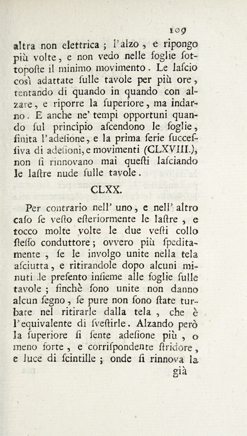 altra non elettrica ; l’alzo , e ripongo più volte, e non vedo nelle foglie fot- topofle il minimo movimento. Le lafcio cosi adattate fulle tavole per più ore, tentando di quando in quando con al¬ zare , e riporre la fuperiore, ma indar¬ no . E anche ne’ tempi opportuni quan¬ do fui principio afcendono le foglie, finita l’adelìone, e la prima ferie fuccef- lìva di adeùoni, e movimenti (CLXVIII.), non ii rinnovano mai quelli lafciando le 1 altre nude fulle tavole. CLXX. Per contrario nell’uno, e nell’ altro calo fe vedo ederiormente le ladre , e tocco molte volte le due vedi collo fedo conduttore ; ovvero più fpedita- mente , fe le involgo unite nella tela afciutta, e ritirandole dopo alcuni mi¬ nuti .le prefento inlieme alle foglie fulle tavole ; finché fono unite non danno alcun fegno, fe pure non fono date tur¬ bate nel ritirarle dalla tela , che è l’equivalente di fvedirle. Alzando però la fuperiore fi fente adefione più , © meno forte , e corrifpondente dridore , e luce di fcintille ; onde li rinnova la sia