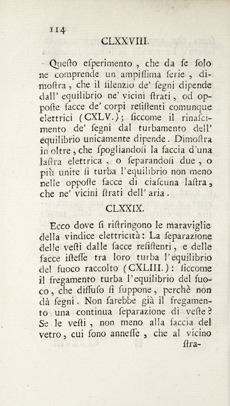 ■ QueAo efperimento , che da fe fo!o ne comprende un ampi dima ferie , di- modra , che il iilenz.ro de’ fegni dipende dall’ equilibrio ne’ vicini Arati, od op- pode facce de’ corpi refidenti comunque elettrici (CXLV.)j fìccome il rinafci- mento de’ fegni dal turbamento dell’ equilibrio unicamente dipende. DimoAra in oltre , che fpogliandolì la faccia d una la Ara elettrica , o feparandolì due , o più unite lì turba l’equilibrio non meno nelle oppolle facce di ciafcuna ladra , che ne’ vicini Arati dell’ aria. CLXX1X. Ecco dove fi riAringono le maraviglie della vindice elettricità: La feparazione delle vedi dalle facce refidenti, e delle .facce idefle tra loro turba l’equilibrio del fuoco raccolto (CXLIII. ) : decome il fregamento turba l’equilibrio del fuo¬ co , che diffufo fi fuppone, perchè non dà fegni. Non farebbe già il fregamen¬ to una continua feparazione di vede ? Se le vedi , non meno alla faccia del vetro, cui fono annefle , che al vicino Ara-