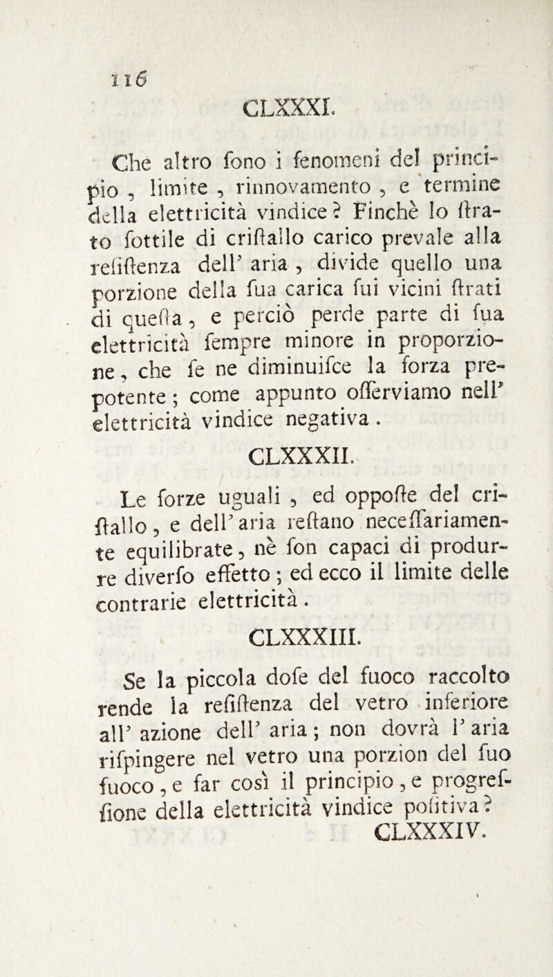 Che altro fono i fenomeni del princi¬ pio , limite , rinnovamento , e termine delia elettricità vindice? Finché lo (ira¬ to fottile di cridaìlo carico prevale alla rdìftenza dell’ aria , divide quello una porzione della fua carica fui vicini (irati di quella, e perciò perde parte di fua elettricità fempre minore in proporzio¬ ne , che fe ne diminuifee la forza pre¬ potente ; come appunto offerviamo nell1 elettricità vindice negativa. CLXXXII. Le forze uguali , ed oppofie del cri¬ dallo , e dell’aria ledano neceffariamen- te equilibrate, nè fon capaci di produr¬ re diverfo effetto ; ed ecco il limite delle contrarie elettricità. CLXXXIII. Se la piccola dofe del fuoco raccolto rende la refidenza del vetro inferiore all’azione dell’ aria ; non dovrà l’aria rifpingere nel vetro una porzion del fuo fuoco , e far così il principio , e progref- fione della elettricità vindice pobtiva ? CLXXXI V.