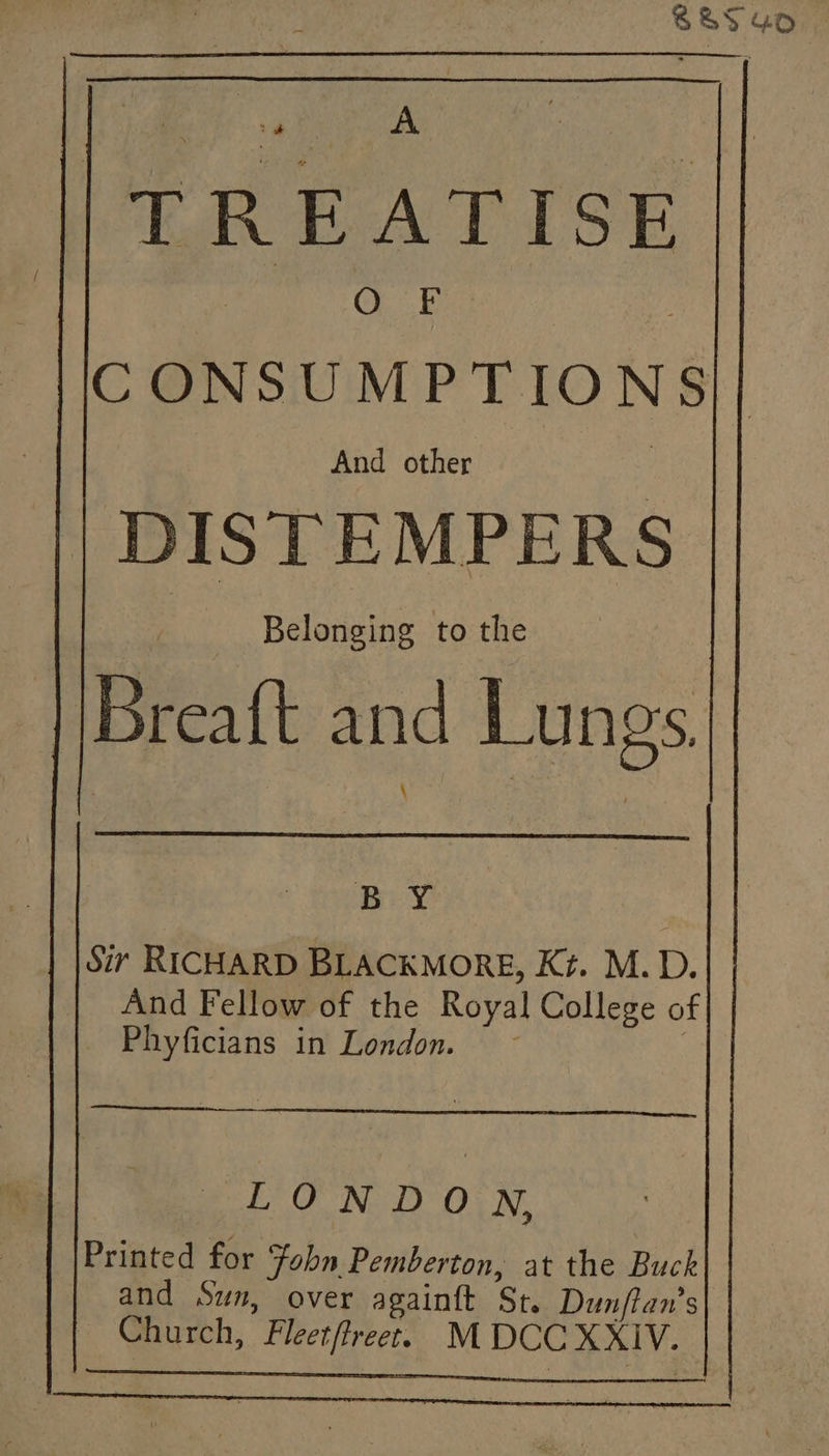o ik I TREATISE OE CONSUMPTIONS|| DISTEMPERS Belonging to the Breaft and Lungs. [ BY | Sir RICHARD BLACKMORE, Kt. M.D. And Fellow of the Royal College of Phyficians in London. ~ LONDON, Printed for Fobn Pemberton, at the Buck and Sun, over againft St. Dunftan’s Church, Fleetfreet. M DCC XXIV. Dicer os ot MAGES Oe