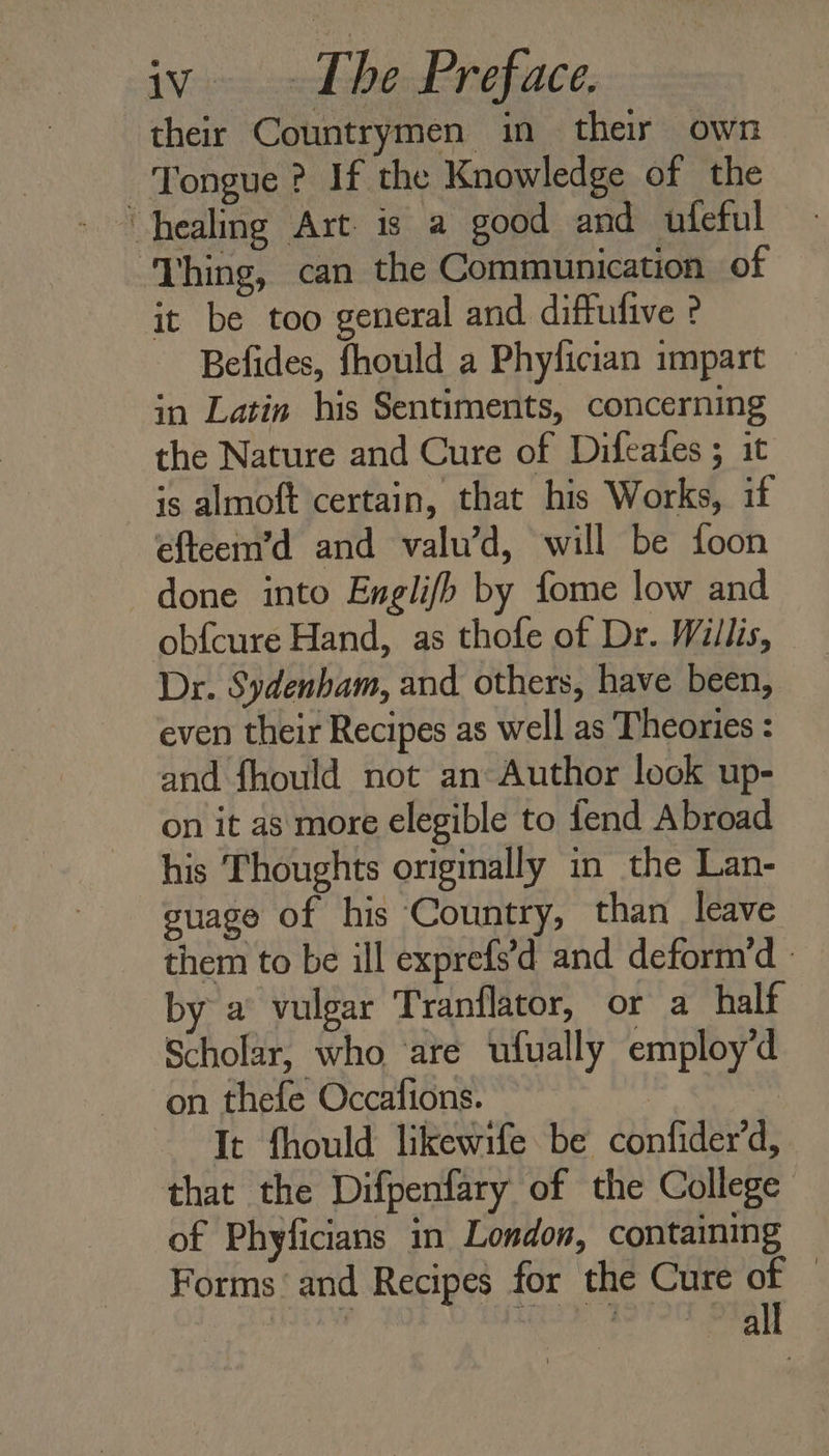 their Countrymen in their own Tongue ? If the Knowledge of the healing Art is a good and ufeful ‘Thing, can the Communication of it be too general and diffufive ? Befides, fhould a Phylician impart in Latin his Sentiments, concerning the Nature and Cure of Difeates ; it is almoft certain, that his Works, if efteem’d and valu’d, will be foon done into Englifh by fome low and obf{cure Hand, as thofe of Dr. Willis, - Dr. Sydenham, and others, have been, even their Recipes as well as Theories : and fhould not an Author look up- on it as more elegible to fend Abroad his Thoughts originally in the Lan- guage of his Country, than leave them to be ill exprefs’d and deform’d - by a vulgar Tranflator, or a half Scholar, who ‘are ufually employ’d on thefe Occafions. | It fhould likewife be confider’d, that the Difpenfary of the College of Phyficians in London, containing Forms and Recipes for the Cure of — ‘ ss arg Medea 2