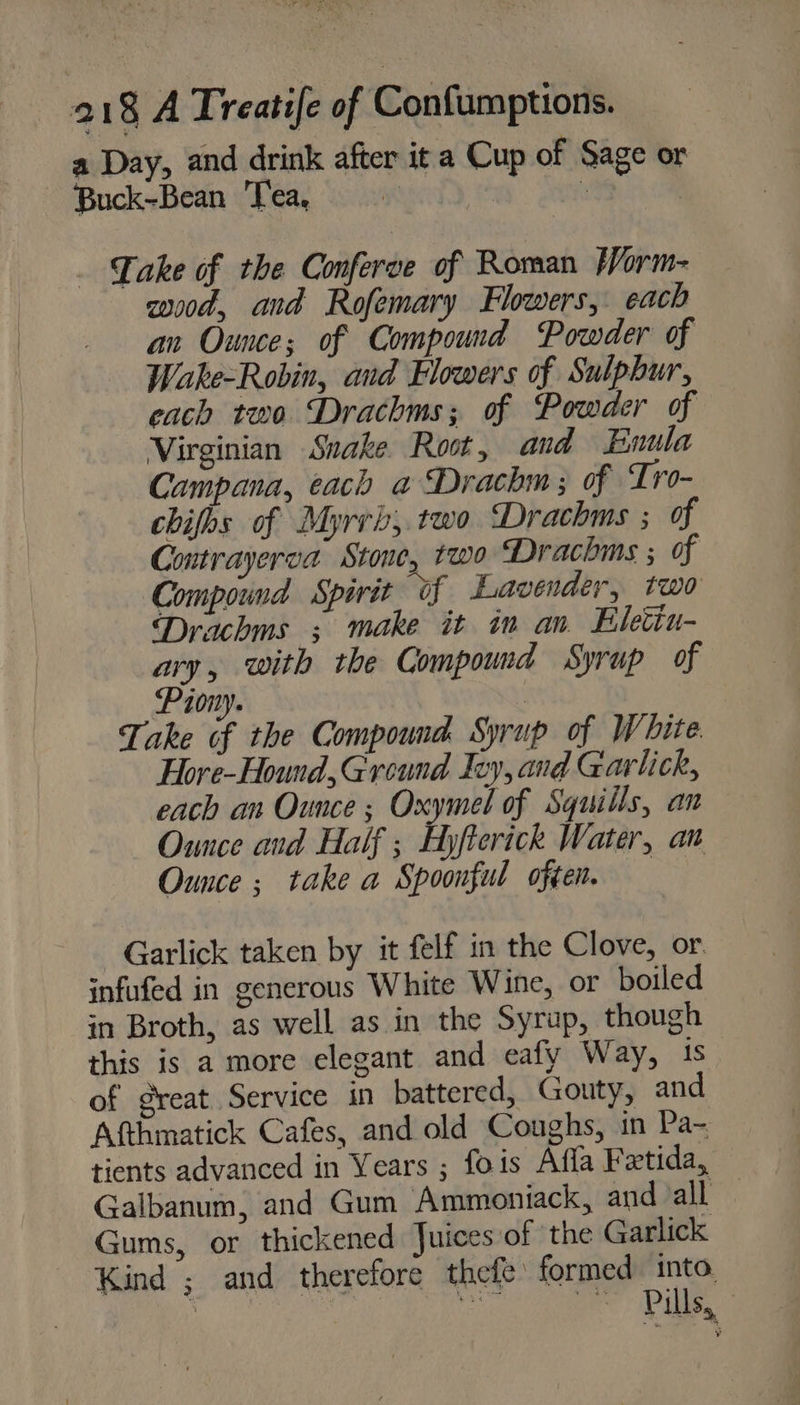 a Day, and drink after it a Cup of Sage or Buck-Bean Tea, Bos : | _ Lake of the Conferve of Roman fVorm- coood, and Rofemary Flowers, each an Ounce; of Compound Powder of Wake-Robin, and Flowers of Sulphur, cach two Drachms; of Powder of Virginian Snake Root, and Enula Campana, each a Drachm; of Tro- chifhs of Myrrb,.two Drachms ; of Contrayerva Stone, two Drachms ; of Compound Spirit of Lavender, two Drachms ; make it in an Eleciu- ary, with the Compound Syrup of Piony. | Take of the Compound Syrup of White Hore-Hound,Ground Ivy, and Garlick, each an Ounce ; Oxymel of Squills, an Ounce and Half ; Hyfterick Water, an Ounce ; take a Spoonful often. — Garlick taken by it felf in the Clove, or: infufed in generous White Wine, or boiled in Broth, as well as in the Syrup, though this is a more elegant and eafy Way, 1s of great Service in battered, Gouty, and Afthmatick Cafes, and old Coughs, in Pa- tients advanced in Years ; fois Affa Fetida, Galbanum, and Gum Ammoniack, and all — Gums, or thickened Juices of the Garlick Kind ; and therefore thefe: formed into.