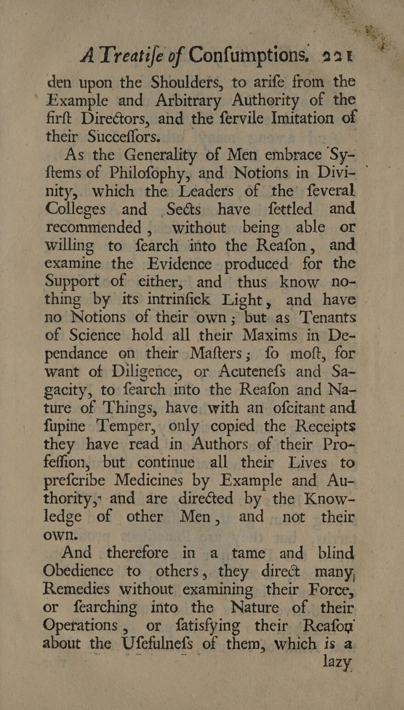 Bes. a) Be? * ATreatife of Confumptions, 22t den upon the Shoulders, to arife from the ’ Example and Arbitrary Authority of the firft Directors, and the fervile Imitation of their Succeffors. 5 ee As the Generality of Men embrace Sy- nity, which the Leaders of the feveral Colleges and .Seéts have fettled and recommended , without being able or willing to fearch into the Reafon, and examine the Evidence produced for the Support of either; and thus know no- thing by its intrinfick Light, and have no Notions of their own; but as Tenants of Science hold all their Maxims in De- pendance on their Mafters; fo moft, for want of Diligence, or AcutenefsS and Sa- gacity, to fearch into the Reafon and Na- ture of Things, have with an ofcitant and fupine Temper, only copied the Receipts they have read in Authors of their Pro~ feffion, but continue all their Lives to prefcribe Medicines by Example and Au- thority, and are directed by the Know- ledge of other Men, and_ not their own. ; And therefore in a tame and blind Obedience to others, they direct many, Remedies without examining their Force, or fearching into the Nature of. their Operations , or fatisfying their Reafoy about the Ufefulnefs of them, which is a ROR ie ua lazy