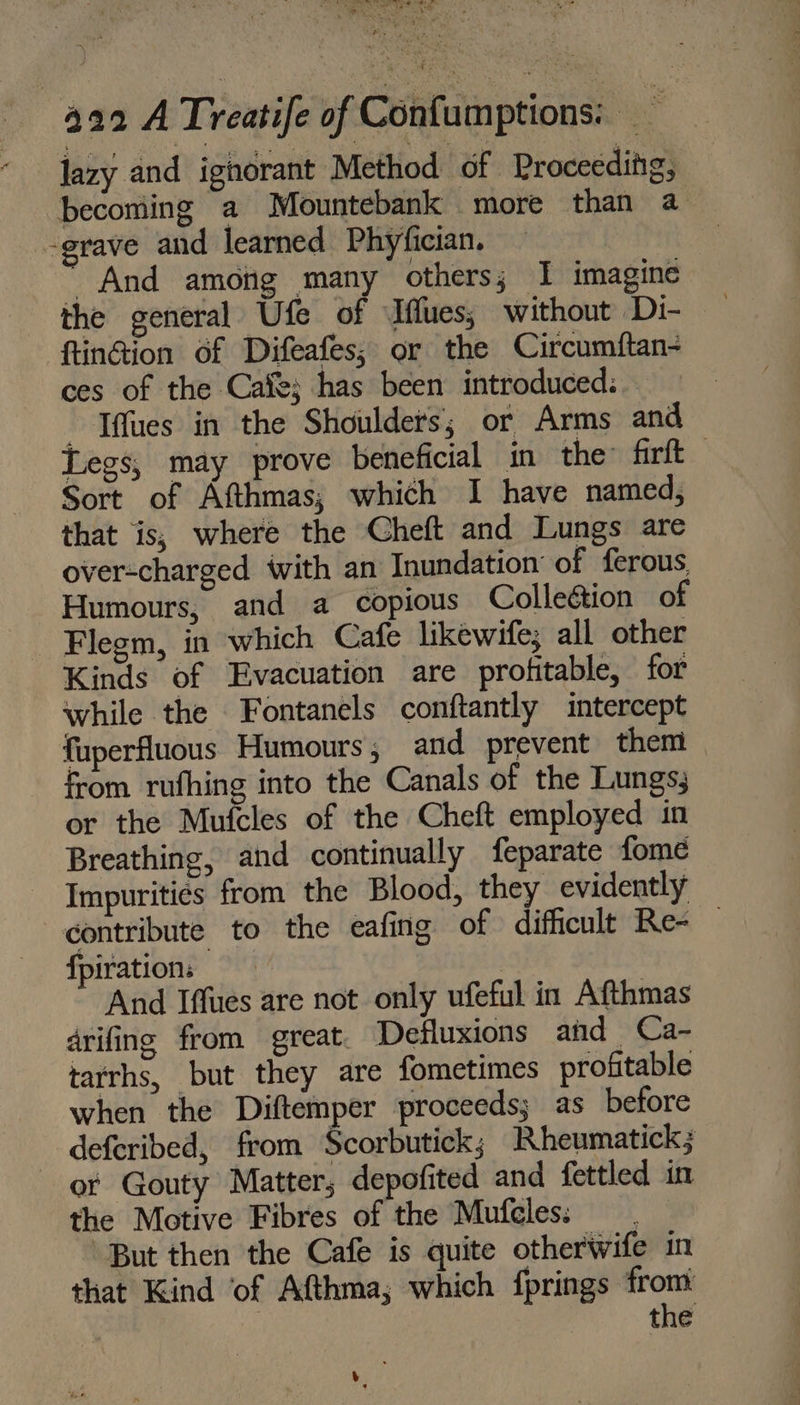 lazy and ighorant Method of Proceeding, becoming a Mountebank more than a -grave and learned Phyfician. And among many others; I imagine the general Ufe of Iflues; without Di- ftinGion of Difeafes; or the Circumftan- ces of the Cafe; has been introduced: - Tffues in the Shoulders; or Arms and Legs, may prove beneficial in the firft Sort of Afthmas; which I have named, that is; where the Cheft and Lungs are over-charged with an Inundation of ferous. Humours, and a copious Colleétion of Flegm, in which Cafe likewife; all other Kinds of Evacuation are profitable, for while the Fontanels conftantly intercept fuperfluous Humours , and prevent them from rufhing into the Canals of the Lungs; or the Muteles of the Cheft employed in Breathing, and continually feparate fome Impuritiés from the Blood, they evidently contribute to the eafing of difficult Re- — fpiration: | And Iffues are not only ufeful in Afthmas drifing from great. Defluxions and Ca- tarrhs, but they are fometimes profitable when the Diftemper proceeds; as before deferibed, from Scorbutick; Rheumatick; or Gouty Matter; depofited and fettled in the Motive Fibres of the Mufcles: But then the Cafe is quite otherwife in that Kind of Afthma; which fprings from : the v,