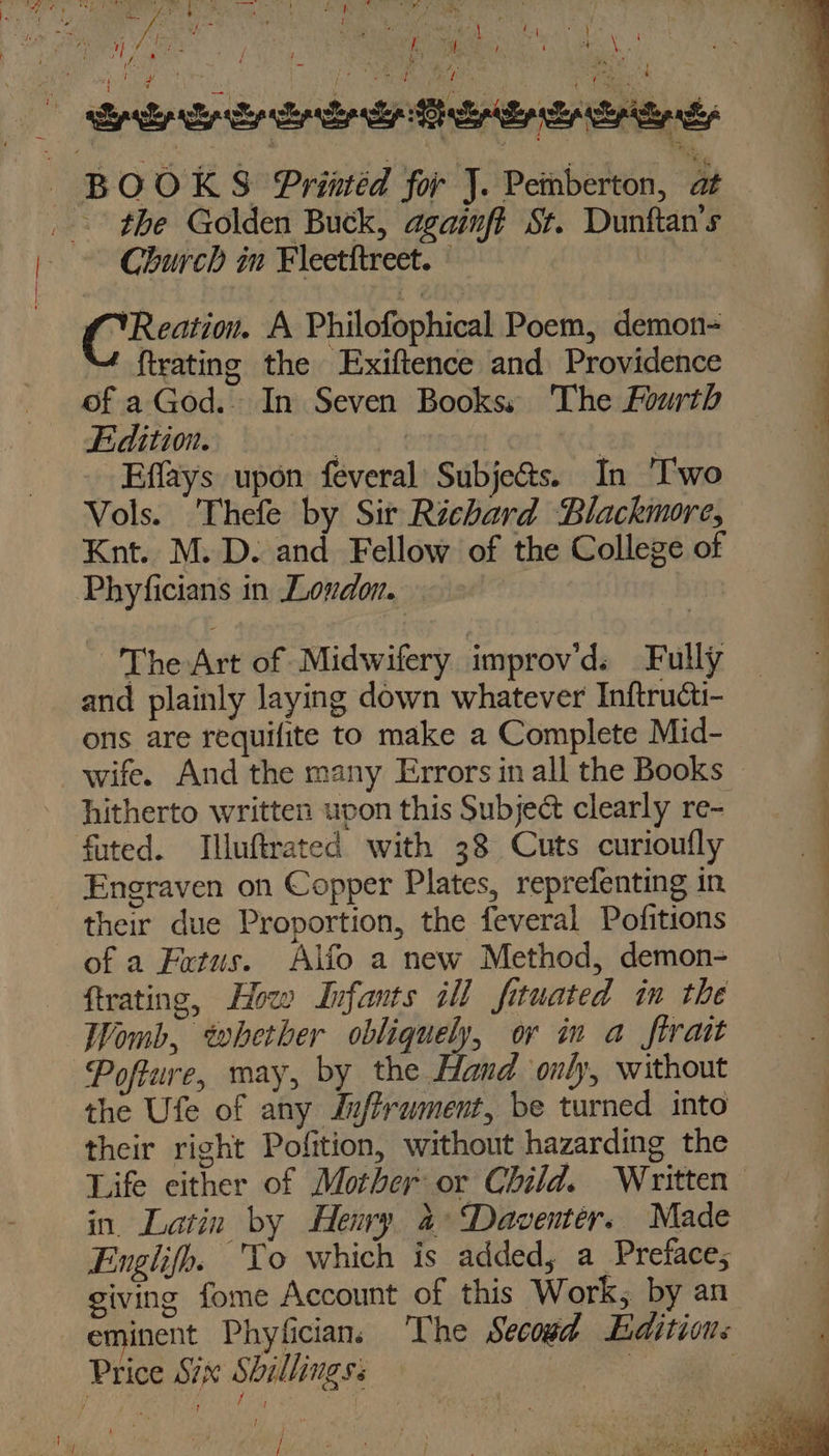 ay Church in Fleetitreet. | CC Reation. A Philofophical Poem, demon- {trating the Exiftence and Providence of a God. In Seven Books, The Fourth Edition. ate Ee _Effays upon feveral Subje@s. In ‘Two Vols. Thefe by Sir Richard Blackmore, Knt. M.D. and Fellow of the College of Phyficians in Lovdon. ~ The Art of Midwifery improv'd. Fully and plainly laying down whatever Inftructi- ons are requifite to make a Complete Mid- hitherto written uvon this Subject clearly re- futed. Illuftrated with 38 Cuts curioufly Engraven on Copper Plates, reprefenting in their due Proportion, the feveral Pofitions of a Fatus. Alfo a new Method, demon- trating, How Infants ill fituated im the Womb, whether obliquely, or in a firatt Pofture, may, by the Hand only, without the Ufe of any Jufframent, be turned into their right Pofition, without hazarding the Life either of Mother or Child. Written in. Latin by Henry a: ‘Daventer. Made Englifh. To which is added, a Prefaces giving fome Account of this Work, by an hf