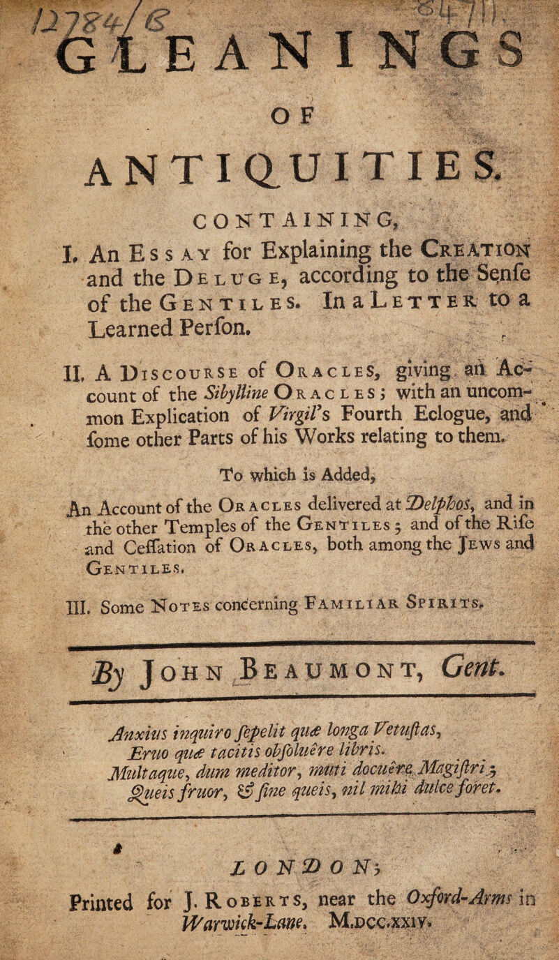 I N G OF IP ANTIQUITIES. CONTAINING, I. An Es s ay for Explaining the Creation and the Deluge, according to the Se;nfe of the Gentiles. InaL.ETTEK. toa Learned Perfon. II. A Discourse of Oracles, giving ah Ac¬ count of the Sibylline Oracles; with an uncom- ^ mon Explication of Virgil’s Fourth Eclogue, and ‘ fome other Parts of his Works relating to them. To which is Added* An Account of the Or acles delivered at DelphoSy and in the other Temples of the Gentiles 9 and of the Rife and Ceflation of Oracles, both among the Jews and Gentiles, % J ohn Beaumont, Gent. Anxins inquiro fepelit qu<£ longa Fetufitts^ Erno qu<£ tacitis obfoluere libris. Multaque, dim meditor, muti docu^Magiflrit, g)iieis fruor^ &Jiug queis, nil mi hi dulcc for et. # L 0 N AD O Nj Printed for J. Roberts, near the Oxford-Arms m Warwkk-Lme. Mvccmvf* E A N