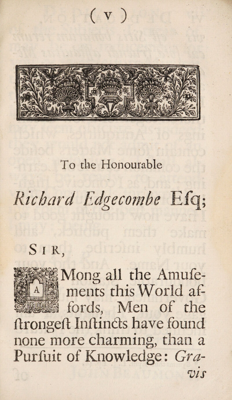 To the Honourable Richard Edgecombe Efq; S 1 R, Mong all the Amufe- ments this World af¬ fords, Men of the ilrongeft Inftin&s have found none more charming, than a Furfuit of Knowledge: Gra¬ vis