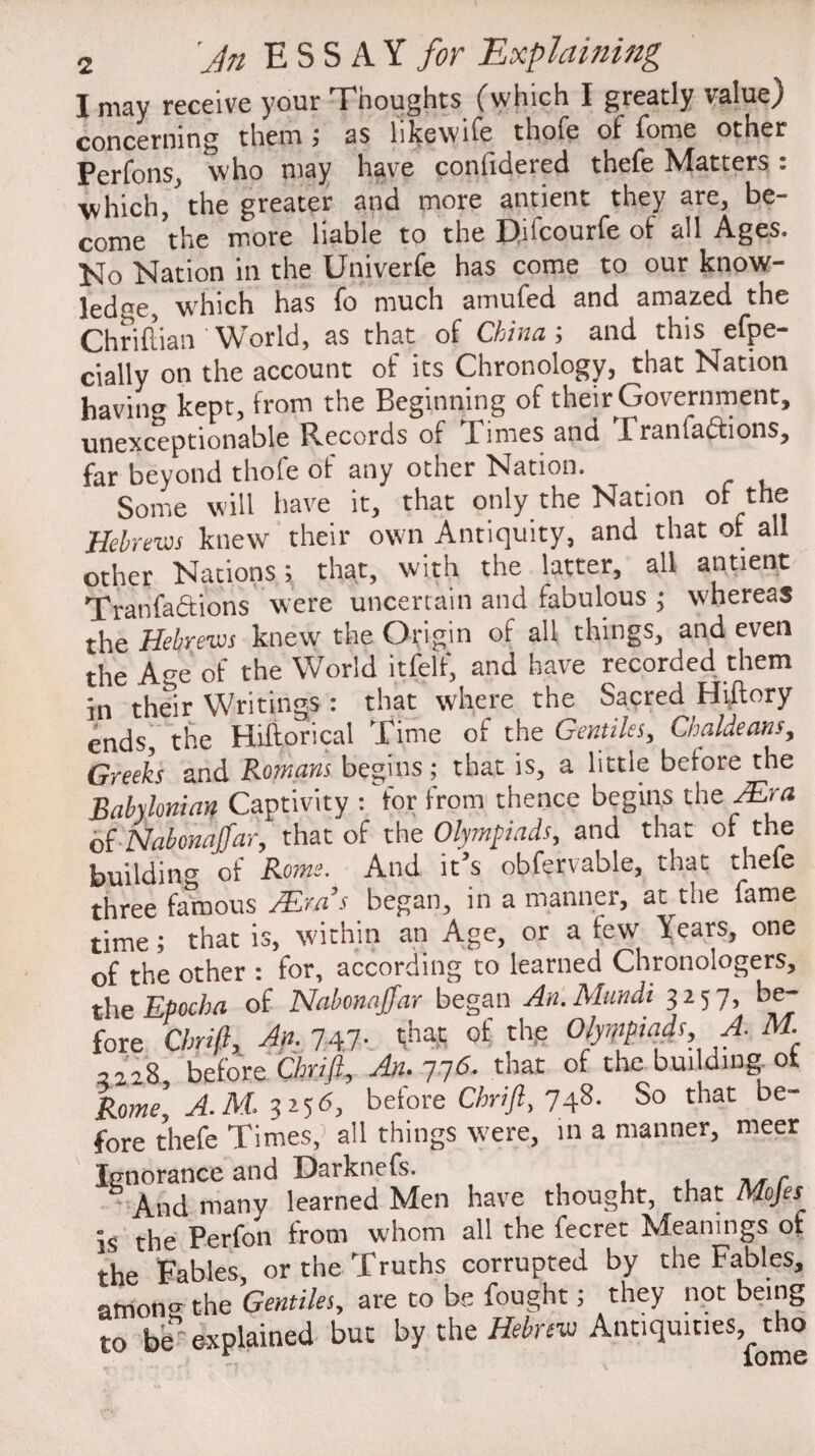 I may receive your Tnoughts (which I greatly valued concerning them; as likewife thofe of fome other Perfons, who may have conlidered thefe Matters : which/the greater and more antient they are, be¬ come the more liable to the Fhfcourfe of all Ages. No Nation in the Univerfe has come to our know¬ ledge, which has fo much amufed and amazed the Chriftian ' World, as that of China ; and this efpe- cially on the account of its Chronology, that Nation havin kept, from the Beginning of theAGovernment, unexceptionable Records of Fimes and Franfadtions, far beyond thofe of any other Nation. Some will have it, that only the Nation of the Hebrew knew their own Antiquity, and that of all other Nations; that, with the latter, all antient Tranlactions were uncertain and fabulous ; whereas the Hebrews knew the Origin of all things, and even the Age of the World itfelf, and have recorded them in their Writings : that where the Sacred Hiftory ends, the Hiftorical Time of the Gentiles, Chaldeans, Greeks and Romans begins; that is, a little before the Babylonian Captivity : 'for from thence begins the Mm of Nabonajfar, that of the Olympiads, and that of the building of Rome. And it’s obfervable, that thele three famous /Em’s began, in a manner, at the fame time; that is, within an Age, or a few Years, one of the other : for, according to learned Chronologers, the Epocha of Nabonajfar began An.Mundt 3257, be¬ fore Chrifl, An. 747. thas of the Olyippiads A. M. 2228 before Chrifl, An.~]y6. that of the building ot Rome] A. M. 3256, before Chrifl, 748. So that be¬ fore thefe Times,1 all things were, in a manner, meer Ignorance and Darknefs. . .. r And many learned Men have thought, that Mojes is the Perfon from whom all the fecret Meanings of the Fables, or the Truths corrupted by the Fables, amoiw the Gentiles, are to be fought; they not being to be explained but by the Hebrew Antiquities, tho