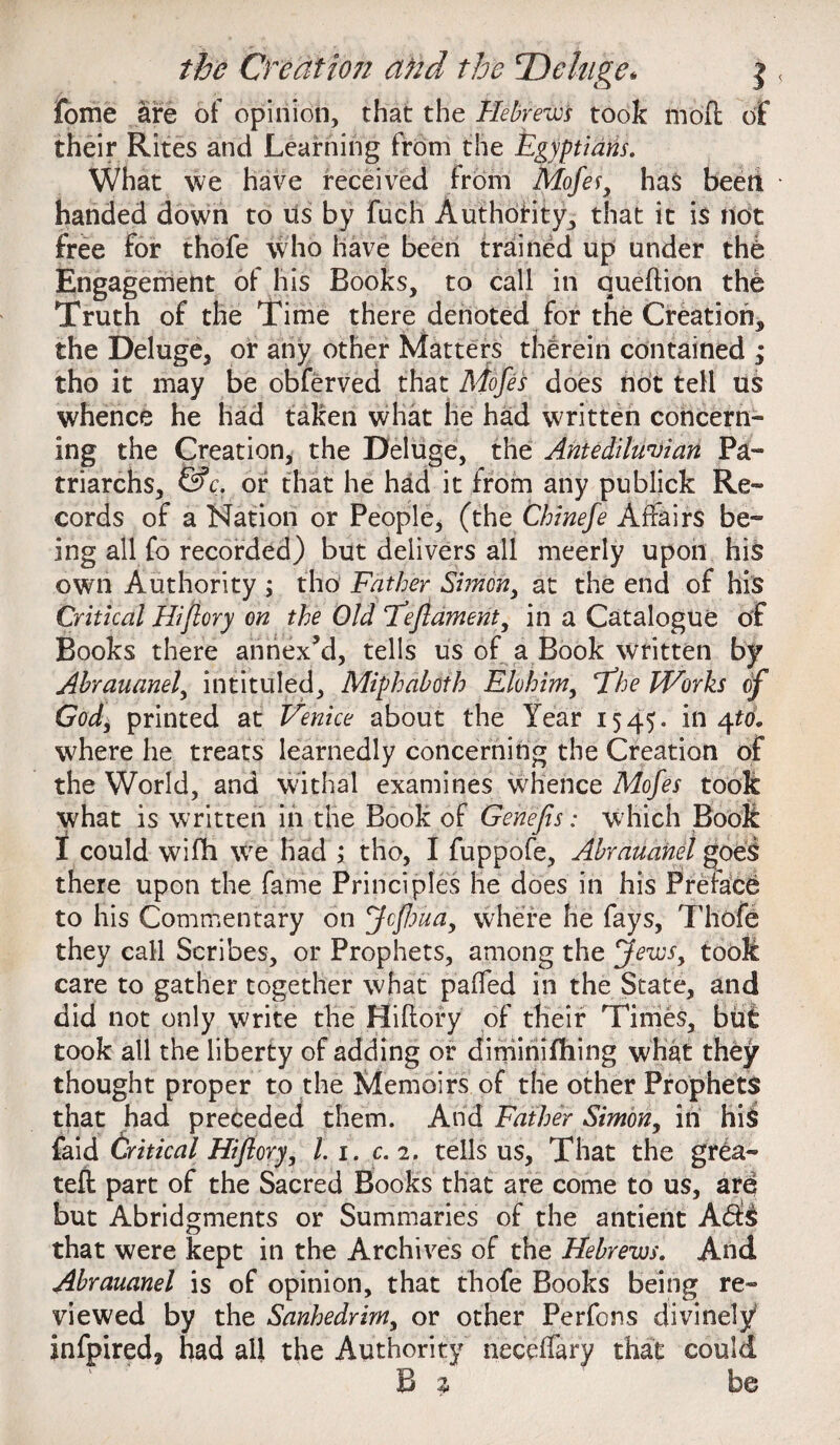 fome are of opinion, that the Hebrews took mod of their Rites and Learning from the Egyptians. What we have received from Mofes, ha$ beeti handed down to us by fuch Authority, that it is not free for thofe who have been trained up under the Engagement of his Books, to call in queftion the Truth of the Time there denoted for the Creation, the Deluge, or any other Matters therein contained ; tho it may be obferved that Mofes does not tell us whence he had taken what he had written concern¬ ing the Creation, the Deluge, the Antediluvian Pa¬ triarchs, &c. or that he had it from any publick Re¬ cords of a Nation or People, (the Chinefe Affairs be¬ ing all fo recorded) but delivers all meerly upon his own Authority ; tho Father Si?nony at the end of his Critical Hi (lory on the Old Eeftament, in a Catalogue of Books there annex’d, tells us of a Book written by Abrauanel^ intituled, Miphahoth Elohim, *The Works of God, printed at Venice about the Year 1545. in 4*0. where he treats learnedly concerning the Creation of the World, and W'ithal examines whence Mofes took what is written in the Book of Genefis: which Book I could wifli we had ; tho, I fuppofe, Abrauanel goes there upon the fame Principles he does in his Preface to his Commentary on Jcftma, where he fays, Thofe they call Scribes, or Prophets, among the jews, took care to gather together what paffed in the State, and did not only write the Hiftory of their Times, but took all the liberty of adding or dimiriifhing what they thought proper to the Memoirs of the other Prophets that had preceded them. And Father Simon, in hi$ faid Critical Hiftory, l. 1. c. 2. tells us. That the grea- teft part of the Sacred Books that are come to us, ares but Abridgments or Summaries of the antient A6t£ that were kept in the Archives of the Hebrews. And Abrauanel is of opinion, that thofe Books being re¬ viewed by the Sanhedrim, or other Perfons divinely infpired* had all the Authority neceffary that could B z be