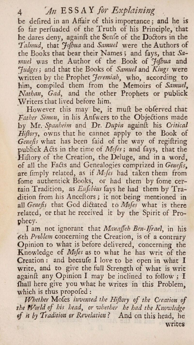 be defired in an Affair of this importance; and he is fo far perfuaded of the Truth of his Principle, that he dares deny, againft the Senfe of the DoCfcors in the ‘Talmud, that Jofhua and Samuel were the Authors of the Books that bear their Names > and fays, that Sa¬ muel was the Author of the Book of Jojloua and Judges; and that the Books of Samuel and Kings were written by the Prophet Jeremiah, who, according to him, compiled them from the Memoirs of Samuel, Nathan, Gad, and the other Prophets or publick Writers that lived before him. However this may be, it muff be obferved that Father Simon, in his Anfwers to the Objections made by Mr. Sfanheim and Dr. Dupin againft his Critical Hiftory, owns that he cannot apply to the Book of Genefis what has been laid of the way of regiftring publick ACts in the time of Mofes; and fays, that the Hiftory of the Creation, the Deluge, and in a word, of all the FaCts and Genealogies comprized in Genefis, are (imply related, as if Mofes had taken them from fome authentick Books, or had them by fome cer¬ tain Tradition, as Eufebius fays he had them by Tra¬ dition from his Anceftors; it not being mentioned in all Genefis that God dictated to Mofes what is there related, or that he received it by the Spirit of Pro¬ phecy. I am not ignorant that Manaffeh Ben-Ifraely in his 6th Problem concerning the Creation, is of a contrary Opinion to what is before delivered, concerning the Knowledge of Mofes as to what he has writ of the Creation : and becaufe I love to be open in what I write, and to give the full Strength of what is writ againft any Opinion I may be inclined to follow'; I fhall here give you what he writes in this Problem, which is thus propofed : Whether Mofes invented the Hiflory of the Creation of the World of his head, or whether he had the Knowledge rf it by 'Tradition or Revelation ? And on this head, he writes