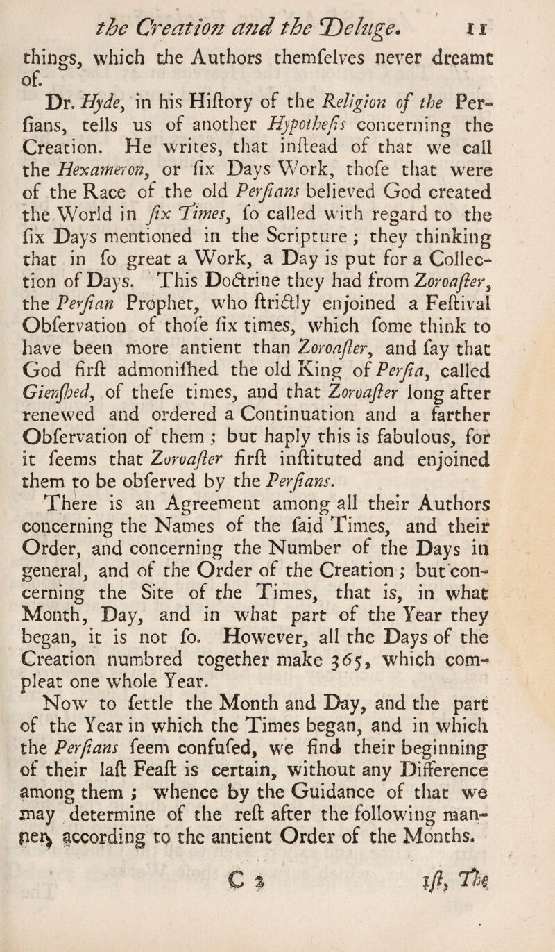 things, which the Authors themfelves never dreamt of. Dr. Hyde, in his Hiftory of the Religion of the Per¬ fians, tells us of another Hypothecs concerning the Creation. He writes, that in Head of that we call the Hexameron, or fix Days Work, thofe that were of the Race of the old Perfians believed God created the World in fix times y fo called with regard to the fix Days mentioned in the Scripture ; they thinking that in fo great a Work, a Day is put for a Collec¬ tion of Days. This Do&rine they had from Zoroafier, the Perfian Prophet, who ftri&ly enjoined a Feftival Obfervation of thofe fix times, which fome think to have been more antient than Zoroafier, and fay that God firfi: admonifhed the old King of Perfia, called Gienfhed, of thefe times, and that Zoroafier long after renewed and ordered a Continuation and a farther Obfervation of them but haply this is fabulous, for it feems that Zoroafier firfi: inftituted and enjoined them to be obferved by the Perfians. There is an Agreement among all their Authors concerning the Names of the faid Times, and their Order, and concerning the Number of the Days in general, and of the Order of the Creation ; but con¬ cerning the Site of the Times, that is, in what Month, Day, and in what part of the Year they began, it is not fo. However, all the Days of the Creation numbred together make 3 65, which com- pleat one whole Year. Now to fettle the Month and Day, and the part of the Year in which the Times began, and in which the Perfians feem confufed, we find their beginning of their laft Feaft is certain, without any Difference among them ; whence by the Guidance of that we may determine of the reft after the following man- pet^ according to the antient Order of the Months. C % %fi, thi